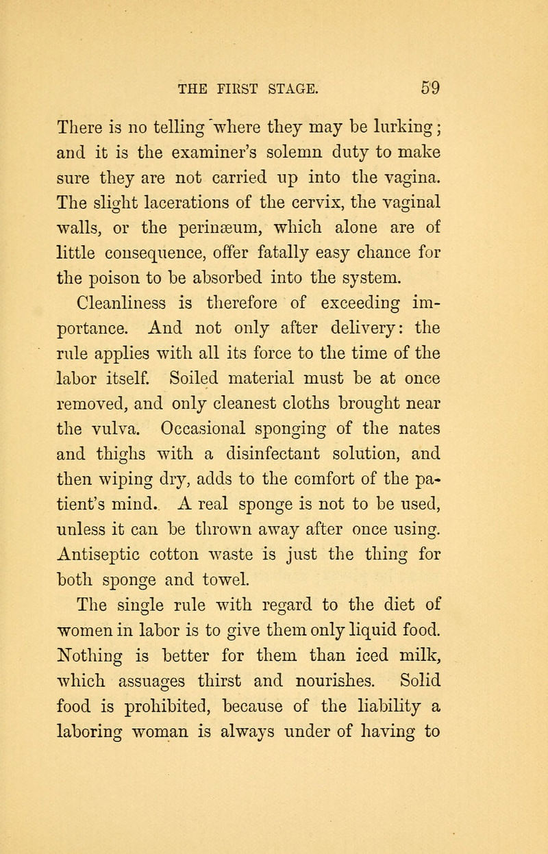 There is no telling 'where they may be lurking; and it is the examiner's solemn duty to make sure they are not carried up into the vagina. The slight lacerations of the cervix, the vaginal walls, or the perinseum, which alone are of little consequence, offer fatally easy chance for the poison to be absorbed into the system. Cleanliness is therefore of exceeding im- portance. And not only after delivery: the rule applies with all its force to the time of the labor itself. Soiled material must be at once removed, and only cleanest cloths brought near the vulva. Occasional sponging of the nates and thighs with a disinfectant solution, and then wiping dry, adds to the comfort of the pa- tient's mind. A real sponge is not to be used, unless it can be thrown away after once using. Antiseptic cotton waste is just the thing for both sponge and towel. The single rule with regard to the diet of women in labor is to give them only liquid food. !Nothing is better for them than iced milk, which assuages thirst and nourishes. Solid food is prohibited, because of the liability a laboring woman is always under of having to