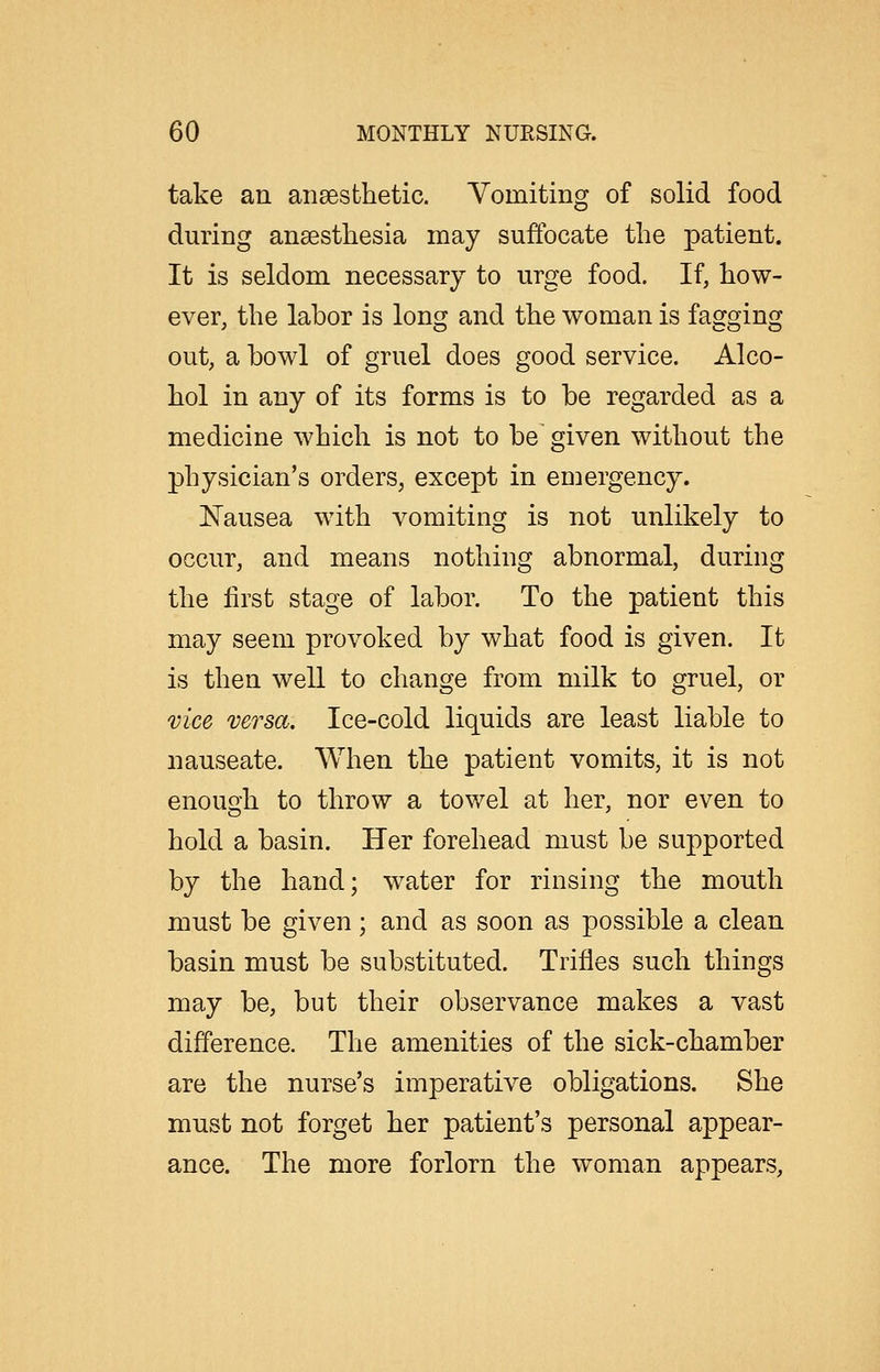 take an ansesthetic. Vomiting of solid food during anaesthesia may suffocate the patient. It is seldom necessary to urge food. If, how- ever, the labor is long and the woman is fagging out, a bowl of gruel does good service. Alco- hol in any of its forms is to be regarded as a medicine which is not to be given without the physician's orders, except in euiergency. J^ausea with vomiting is not unlikely to occur, and means nothing abnormal, during the first stage of labor. To the patient this may seem provoked by what food is given. It is then well to change from milk to gruel, or vice versa. Ice-cold liquids are least liable to nauseate. When the patient vomits, it is not enough to throw a towel at her, nor even to hold a basin. Her forehead must be supported by the hand; water for rinsing the mouth must be given; and as soon as possible a clean basin must be substituted. Trifles such things may be, but their observance makes a vast difference. The amenities of the sick-chamber are the nurse's imperative obligations. She must not forget her patient's personal appear- ance. The more forlorn the woman appears.