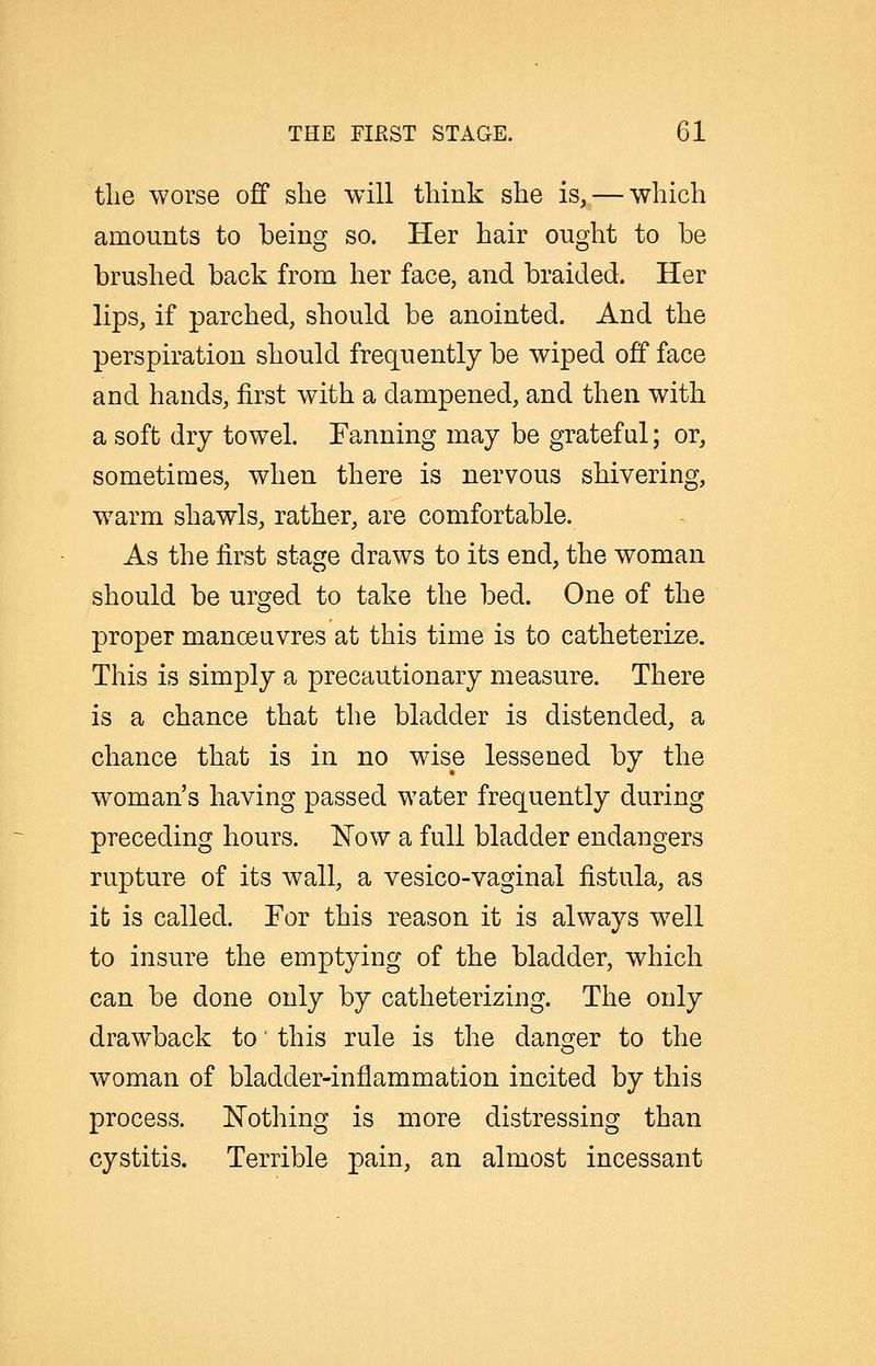 tlie worse off she will tliink she is, — which amounts to being so. Her hair ought to be brushed back from her face, and braided. Her lips, if parched, should be anointed. And the perspiration should frequently be wiped off face and hands, first with a dampened, and then with a soft dry towel. Fanning may be grateful; or, sometimes, when there is nervous shivering, warm shawls, rather, are comfortable. As the first stage draws to its end, the woman should be urcred to take the bed. One of the proper manoeuvres at this time is to catheterize. This is simply a precautionary measure. There is a chance that the bladder is distended, a chance that is in no wise lessened by the woman's having passed water frequently during preceding hours, ^ow a full bladder endangers rupture of its wall, a vesico-vaginal fistula, as it is called. For this reason it is always well to insure the emptying of the bladder, which can be done only by catheterizing. The only draw^back to' this rule is the danger to the woman of bladder-inflammation incited by this process. Nothing is more distressing than cystitis. Terrible pain, an almost incessant