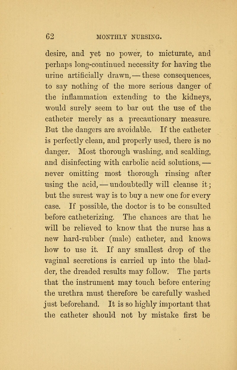 desire, and yet no power, to micturate, and perhaps long-continued necessity for having the urine artificially drawn, — these consequences, to say nothing of the more serious danger of the inflammation extending to the kidneys, would surely seem to bar out the use of the catheter merely as a precautionary measure. But the dangers are avoidable. If the catheter is perfectly clean, and properly used, there is no danger. Most thorough washing, and scalding, and disinfecting with carbolic acid solutions, — never omittinsj most thorouoh rinsino^ after using the acid, — undoubtedly will cleanse it; but the surest way is to buy a new one for every case. If possible, the doctor is to be consulted before catheterizing. The chances are that he will be relieved to know that the nurse has a new hard-rubber (male) catheter, and knows how to use it. If any smallest drop of the vaginal secretions is carried up into the blad- der, the dreaded results may follow. The parts that the instrument may touch before entering the urethra must therefore be carefully washed j ust beforehand. It is so highly important that the catheter should not by mistake first be
