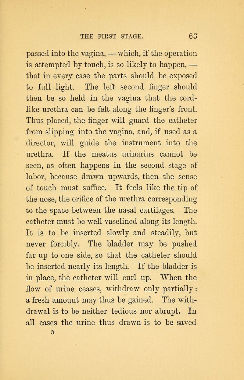 passed into the vagina, — which, if the operation is attempted by touch, is so likely to happen, — that in every case the parts should be exposed to full lio-ht. The left second finsfer should then be so held in the vagina that the cord- like urethra can be felt along the finger's front. Thus placed, the finger will guard the catheter from slipping into the vagina, and, if used as a director, will guide the instrument into the urethra. If the meatus urinarius cannot be seen, as often happens in the second stage of labor, because drawn upwards, then the sense of touch must suffice. It feels like the tip of the nose, the orifice of the urethra corresponding to the space between the nasal cartilages. The catheter must be well vaselined along its length. It is to be inserted slowly and steadily, but never forcibly. The bladder may be pushed far up to one side, so that the catheter should be inserted nearly its length. If the bladder is in place, the catheter will curl up. When the flow of urine ceases, withdraw only partially: a fresh amount may thus be gained. The with- drawal is to be neither tedious nor abrupt. In all cases the urine thus drawn is to be saved 5