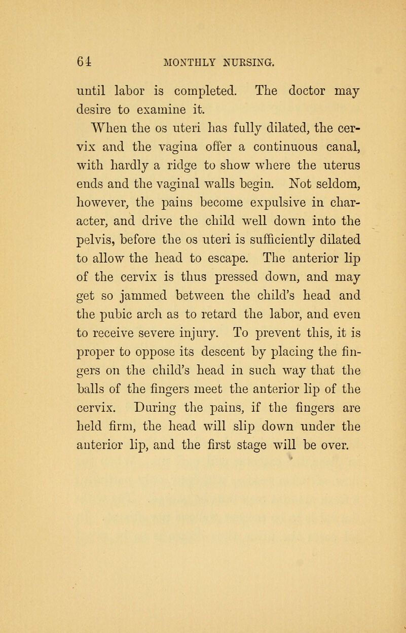 until labor is completed. The doctor may desire to examine it. When the os uteri has fully dilated, the cer- vix and the vagina offer a continuous canal, with hardly a ridge to show where the uterus ends and the vagjinal walls be^in. ISTot seldom, however, the pains become expulsive in char- acter, and drive the child well down into the pelvis, before the os uteri is sufficiently dilated to allow the head to escape. The anterior lip of the cervix is thus pressed down, and may get so jammed between the child's head and the pubic arch as to retard the labor, and even to receive severe injury. To prevent this, it is proper to oppose its descent by placing the fin- gers on the child's head in such way that the balls of the fingers meet the anterior lip of the cervix. During the pains, if the fingers are held firm, the head will slip down under the anterior lip, and the first stage will be over.