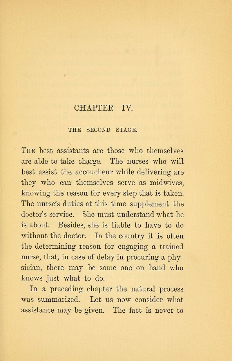 CHAPTER lY. THE SECOND STAGE, The best assistants are those who themselves are able to take charge. The nurses who will best assist the accoucheur while delivering are they who can themselves serve as midwives, knowing the reason for every step that is taken. The nurse's duties at this time supplement the doctor's service. She must understand what he is about. Besides, she is liable to have to do without the doctor. In the country it is often the determining reason for engaging a trained nurse, that, in case of delay in procuring a phy- sician, there may be some one on hand who knows just what to do. In a preceding chapter the natural process was summarized. Let us now consider what assistance may be given. The fact is never to