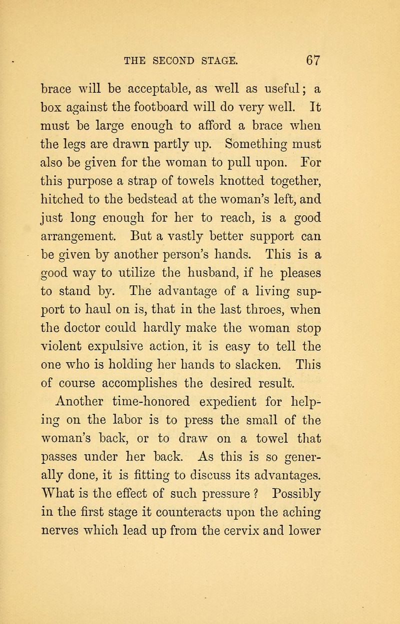 brace will be acceptable, as well as useful; a box agaiust the footboard will do very well. It must be large enough to afford a brace when the legs are drawn partly up. Something must also be given for the woman to pull upon. Tor this purpose a strap of towels knotted together, hitched to the bedstead at the woman's left, and just long enough for her to reach, is a good arrangement. Bat a vastly better support can be given by another person's hands. This is a good way to utilize the husband, if he pleases to stand by. The advantage of a living sup- port to haul on is, that in the last throes, when the doctor could hardly make the woman stop violent expulsive action, it is easy to tell the one who is holding her hands to slacken. This of course accomplishes the desired result. Another time-honored expedient for help- ing on the labor is to press the small of the woman's back, or to draw on a towel that passes under her back. As this is so gener- ally done, it is fitting to discuss its advantages. What is the effect of such pressure ? Possibly in the first stage it counteracts upon the aching nerves which lead up from the cervix and lower