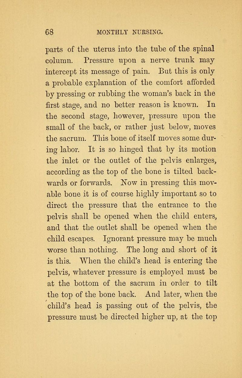 parts of the uterus into the tube of the spinal column. Pressure upon a nerve trunk may intercept its message of pain. But this is only a probable explanation of the comfort afforded by pressing or rubbing the woman's back in the first stage, and no better reason is known. In the second stage, however, pressure upon the small of the back, or rather just below, moves the sacrum. This bone of itself moves some dur- ing labor. It is so hinged that by its motion the inlet or the outlet of the pelvis enlarges, according as the top of the bone is tilted back- wards or forwards. Now in pressing this mov- able bone it is of course highly important so to direct the pressure that the entrance to the pelvis shall be opened when the child enters, and that the outlet shall be opened when the child escapes. Ignorant pressure may be much worse than nothing. The long and short of it is this. When the child's head is entering the pelvis, whatever pressure is employed must be at the bottom of the sacrum in order to tilt the top of the bone back. And later, when the child's head is passing out of the pelvis, the pressure must be directed higher up, at the top