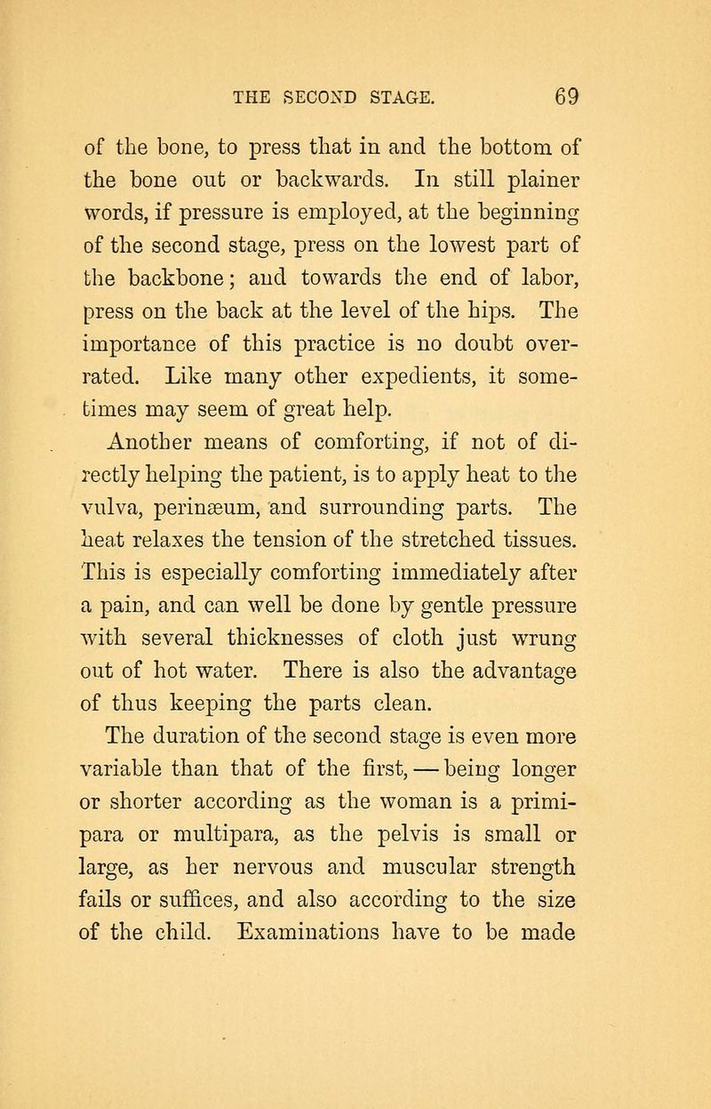 of the bone, to press tliat in and the bottom of the bone out or backwards. In still plainer words, if pressure is employed, at the beginning of the second stage, press on the lowest part of the backbone; and towards the end of labor, press on the back at the level of the hips. The importance of this practice is no doubt over- rated. Like many other expedients, it some- times may seem of great help. Another means of comforting, if not of di- rectly helping the patient, is to apply heat to the vulva, perinseum, and surrounding parts. The heat relaxes the tension of the stretched tissues. This is especially comforting immediately after a pain, and can well be done by gentle pressure with several thicknesses of cloth just wrung out of hot water. There is also the advantage of thus keeping the parts clean. The duration of the second stage is even more variable than that of the first, — being longer or shorter according as the woman is a primi- para or multipara, as the pelvis is small or large, as her nervous and muscular strength fails or suffices, and also according to the size of the child. Examinations have to be made