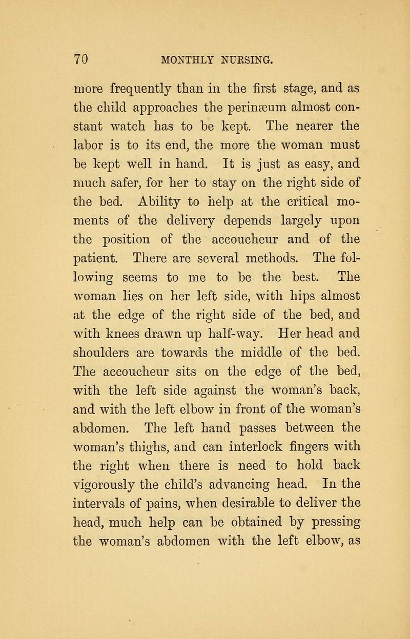 more frequently than in the first stage, and as the child approaches the perinseum almost con- stant Avatch has to be kept. The nearer the labor is to its end, the more the woman must be kept well in hand. It is just as easy, and much safer, for her to stay on the right side of the bed. Ability to help at the critical mo- ments of the delivery depends largely upon the position of the accoucheur and of the patient. There are several methods. The fol- lowing seems to me to be the best. The woman lies on her left side, with hips almost at the edge of the right side of the bed, and with knees drawn up half-way. Her head and shoulders are towards the middle of the bed. The accoucheur sits on the edge of tlie bed, with the left side against the woman's back, and with the left elbow in front of the woman's abdomen. The left hand passes between the woman's thighs, and can interlock fingers with the right when there is need to hold back vigorously the child's advancing head. In the intervals of pains, when desirable to deliver the head, much help can be obtained by pressing the woman's abdomen with the left elbow, as