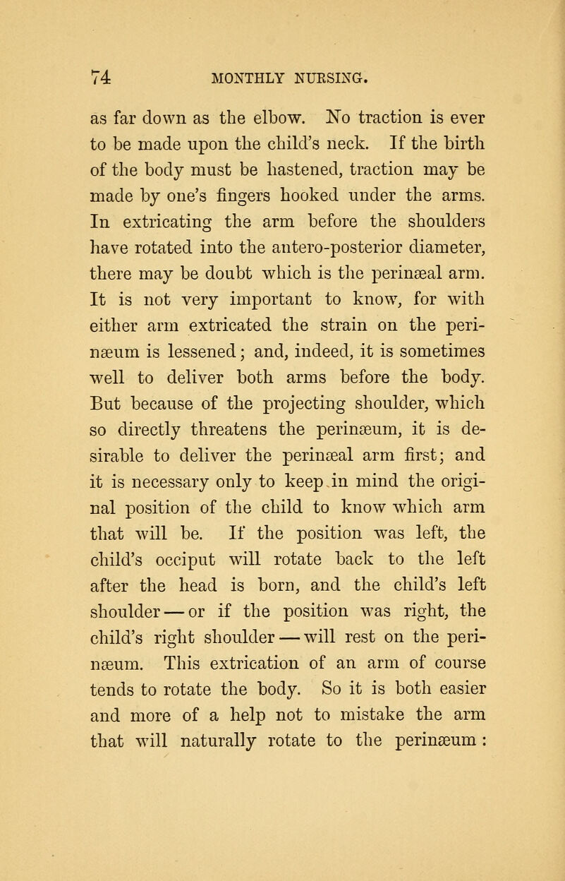 as far down as the elbow, l^o traction is ever to be made upon the child's neck. If the birth of the body must be hastened, traction may be made by one's fingers hooked under the arms. In extricating the arm before the shoulders have rotated into the antero-posterior diameter, there may be doubt which is the perinaeal arm. It is not very important to know, for with either arm extricated the strain on the peri- nseum is lessened; and, indeed, it is sometimes well to deliver both arms before the body. But because of the projecting shoulder, which so directly threatens the perinteum, it is de- sirable to deliver the perinteal arm first; and it is necessary only to keep.in mind the origi- nal position of the child to know which arm that will be. If the position was left, the child's occiput will rotate back to the left after the head is born, and the child's left shoulder — or if the position was right, the child's right shoulder — will rest on the peri- nseum. This extrication of an arm of course tends to rotate the bod}^ So it is both easier and more of a help not to mistake the arm that will naturally rotate to the perinseum :