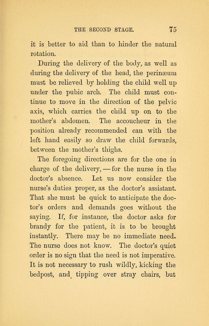it is better to aid than to hinder the natural rotation. During the delivery of the body, as well as during the delivery of the head, the perin^eurn must be relieved by holding the child well up under the pubic arch. The child must con- tinue to move in the direction of the pelvic axis, which carries the child up on to the mother's abdomen. The accoucheur in the position already recommended can with the left hand easily so draw the child forwards, between the mother's thighs. The foregoing directions are for the one in charge of the delivery, — for the nurse in the doctor's absence. Let us now consider the nurse's duties proper, as the doctor's assistant. That she must be quick to anticipate the doc- tor's orders and demands goes without the saying. If, for instance, the doctor asks for brandy for the patient, it is to be brought instantly. There may be no immediate need. The nurse does not know. The doctor's quiet order is no sign that the need is not imperative. It is not necessary to rush wildly, kicking the bedpost, and^ tipping over stray chairs, but