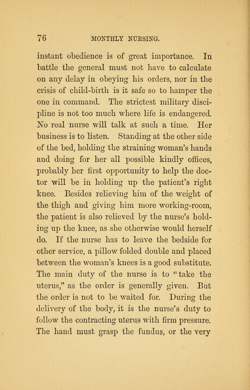 instant obedience is of great importance. In battle the general must not have to calculate on any delay in obeying his orders, nor in the crisis of child-birth is it safe so to hamper the one in command. The strictest military disci- pline is not too much where life is endangered. 'No real nurse will talk at such a time. Her business is to listen. Standing at the other side of the bed, holding the straining woman's hands and doing for her all possible kindly offices, probably her first opportunity to help the doc- tor will be in holding up the patient's right knee. Besides relieving him of the weight of the thigh and giving him more working-room, the patient is also relieved by the nurse's hold- ing up the knee, as she otherwise would herself do. If the nurse has to leave the bedside for other service, a pillow folded double and placed between the woman's knees is a good substitute. The main duty of the nurse is to take the uterus, as the order is generally given. But the order is not to be waited for. During the delivery of the body, it is the nurse's duty to follow the contracting uterus with firm pressure. The hand must grasp the fundus, or the very