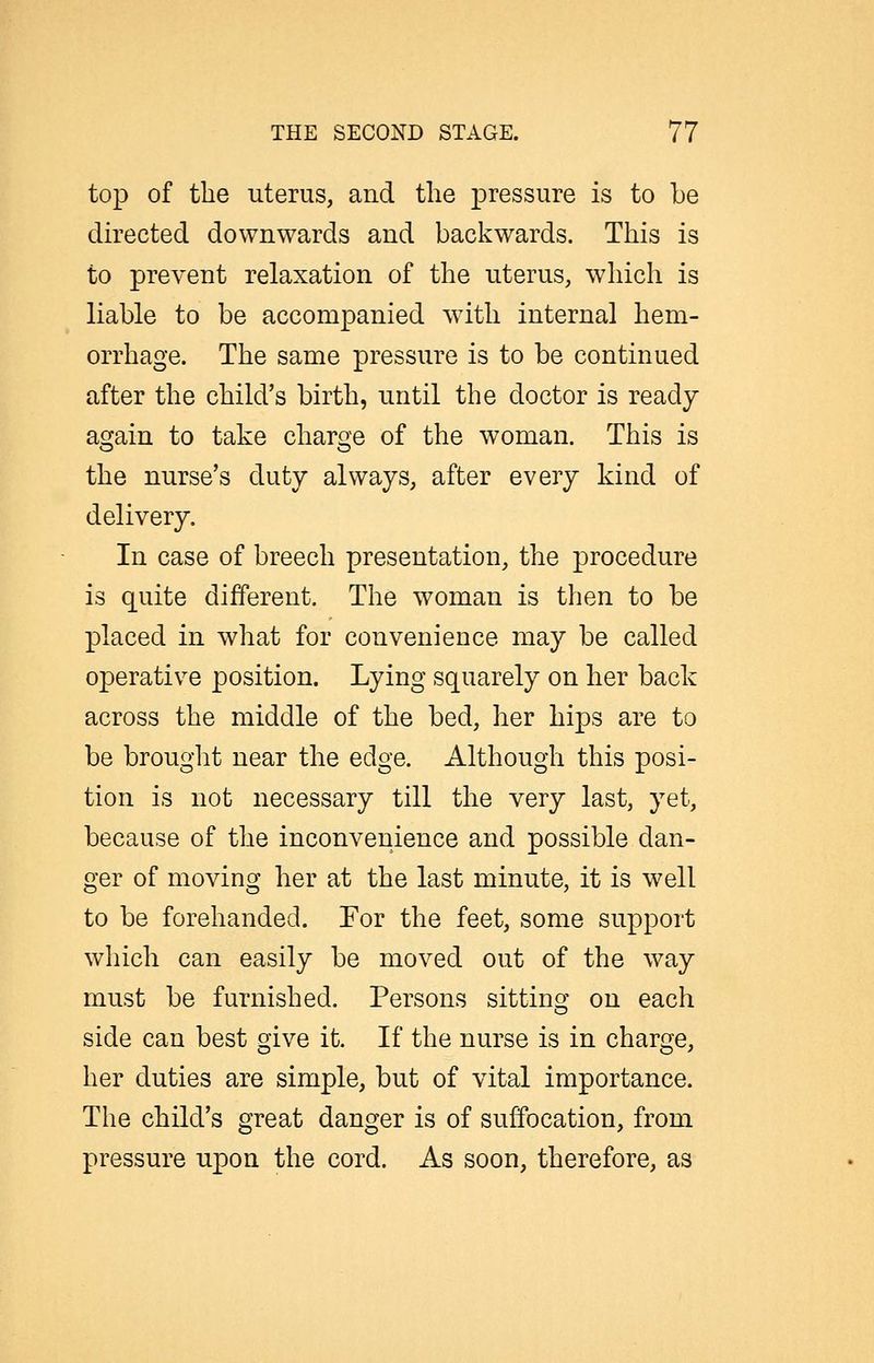 top of the uterus, and the pressure is to be directed downwards and backwards. This is to prevent relaxation of the uterus, which is liable to be accompanied with internal hem- orrhage. The same pressure is to be continued after the child's birth, until the doctor is ready again to take charge of the woman. This is the nurse's duty always, after every kind of delivery. In case of breech presentation, the procedure is quite different. The woman is then to be placed in what for convenience may be called operative position. Lying squarely on her back across the middle of the bed, her hips are to be brought near the edge. Although this posi- tion is not necessary till the very last, yet, because of the inconvenience and possible dan- ger of moving her at the last minute, it is well to be forehanded. For the feet, some support which can easily be moved out of the way must be furnished. Persons sitting on each side can best give it. If the nurse is in charge, her duties are simple, but of vital importance. The child's great danger is of suffocation, from pressure upon the cord. As soon, therefore, as