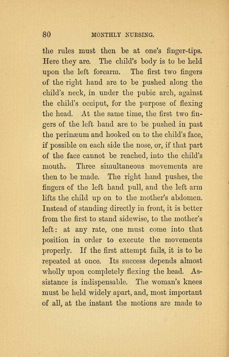 the rules must then be at one's finger-tips. Here they are. The child's body is to be held upon the left forearm. The first two fingers of the right hand are to be pushed along the child's neck, in under the pubic arch, against the child's occiput, for the purpose of flexing the head. At the same time, the first two fin- gers of the left hand are to be pushed in past the perinseum and hooked on to the child's face, if possible on each side the nose, or, if that part of the face cannot be reached, into the child's mouth. Three simultaneous movements are then to be made. The right hand pushes, the fingers of the left hand pull, and the left arm lifts the child up on to the mother's abdomen. Instead of standing directly in front, it is better from the first to stand side wise, to the mother's left: at any rate, one must come into that position in order to execute the movements properly. If the first attempt fails, it is to be repeated at once. Its success depends almost wholly upon completely flexing the head. As- sistance is indispensable. The woman's knees must be held widely apart, and, most important of all, at the instant the motions are made to