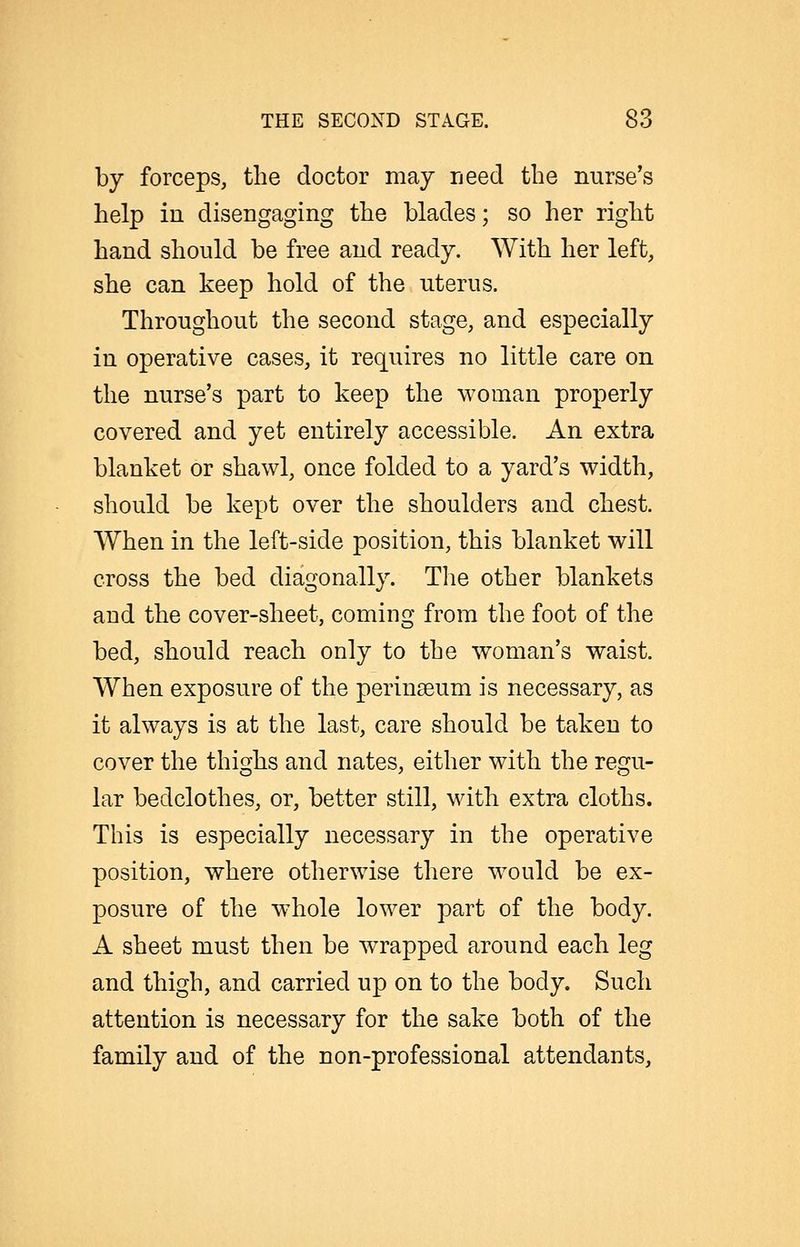 by forceps, the doctor may need the nurse's help in disengaging the blades; so her right hand should be free and ready. With her left, she can keep hold of the uterus. Throughout the second stage, and especially in operative cases, it requires no little care on the nurse's part to keep the woman properly covered and yet entirely accessible. An extra blanket or shawl, once folded to a yard's width, should be kept over the shoulders and chest. When in the left-side position, this blanket will cross the bed diagonally. The other blankets and the cover-sheet, coming from the foot of the bed, should reach only to the woman's waist. When exposure of the perinseum is necessary, as it always is at the last, care should be taken to cover the thighs and nates, either with the regu- lar bedclothes, or, better still, with extra cloths. This is especially necessary in the operative position, where otherwise there would be ex- posure of the whole lower part of the body. A sheet must then be wrapped around each leg and thigh, and carried up on to the body. Such attention is necessary for the sake both of the family and of the non-professional attendants.