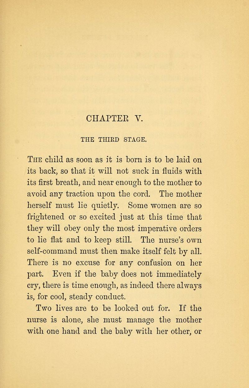 CHAPTEE Y. THE THIRD STAGE. The child as soon as it is born is to be laid on its back, so that it will not suck in fluids with its first breath, and near enough to the mother to avoid any traction upon the cord. The mother herself mnst lie quietly. Some women are so frightened or so excited just at this time that they will obey only the most imperative orders to lie flat and to keep still. The nurse's own self-command must then make itself felt by all. There is no excuse for any confusion on her part. Even if the baby does not immediately cry, there is time enough, as indeed there always is, for cool, steady conduct. Two lives are to be looked out for. If the nurse is alone, she must manage the mother with one hand and the baby with her other, or