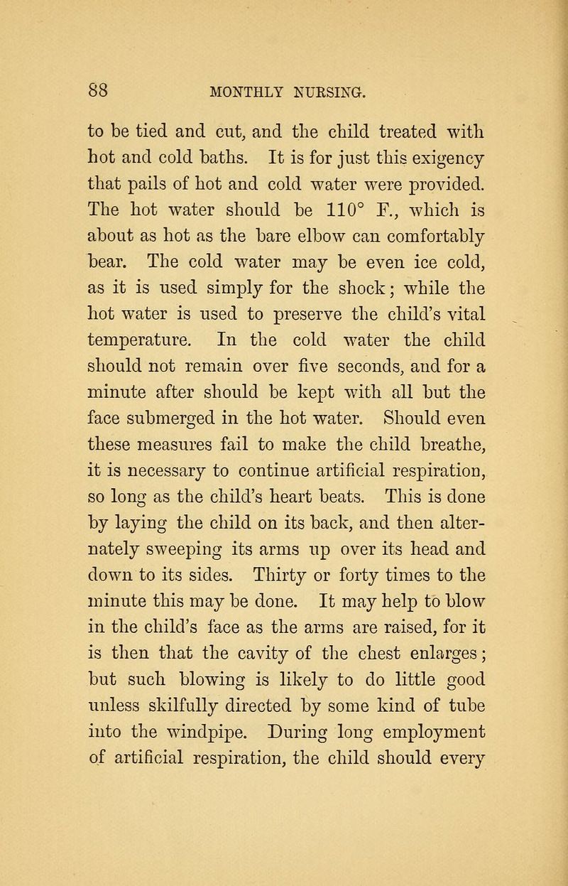 to be tied and cut, and the child treated with hot and cold baths. It is for just this exigency that pails of hot and cold water were provided. The hot water should be 110° F., which is about as hot as the bare elbow can comfortably bear. The cold water may be even ice cold, as it is used simply for the shock; while the hot water is used to preserve the child's vital temperature. In the cold water the child should not remain over five seconds, and for a minute after should be kept with all but the face submerged in the hot water. Should even these measures fail to make the child breathe, it is necessary to continue artificial respiration, so long as the child's heart beats. This is done by laying the child on its back, and then alter- nately sweeping its arms up over its head and down to its sides. Thirty or forty times to the minute this may be done. It may help to blow in the child's face as the arms are raised, for it is then that the cavity of the chest enlarges; but such blowing is likely to do little good unless skilfully directed by some kind of tube into the windpipe. During long employment of artificial respiration, the child should every