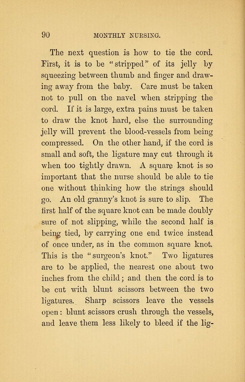 The next question is how to tie the cord. First, it is to be stripped of its jelly by squeezing between thumb and finger and draw- ing away from the baby. Care must be taken not to pull on the navel when stripping the cord. If it is large, extra pains must be taken to draw the knot hard, else the surrounding jelly will prevent the blood-vessels from being compressed. On the other hand, if the cord is small and soft, the ligature may cut through it when too tightly drawn. A square knot is so important that the nurse should be able to tie one without thinking how the strings should go. An old granny's knot is sure to slip. The first half of the square knot can be made doubly sure of not slipping, while the second half is being tied, by carrying one end twice instead of once under, as in the common square knot. This is the surgeon's knot. Two ligatures are to be applied, the nearest one about two inches from the child; and then the cord is to be cut w^ith blunt scissors between the two ligatures. Sharp scissors leave the vessels open: blunt scissors crush through the vessels, and leave them less likely to bleed if the lig-