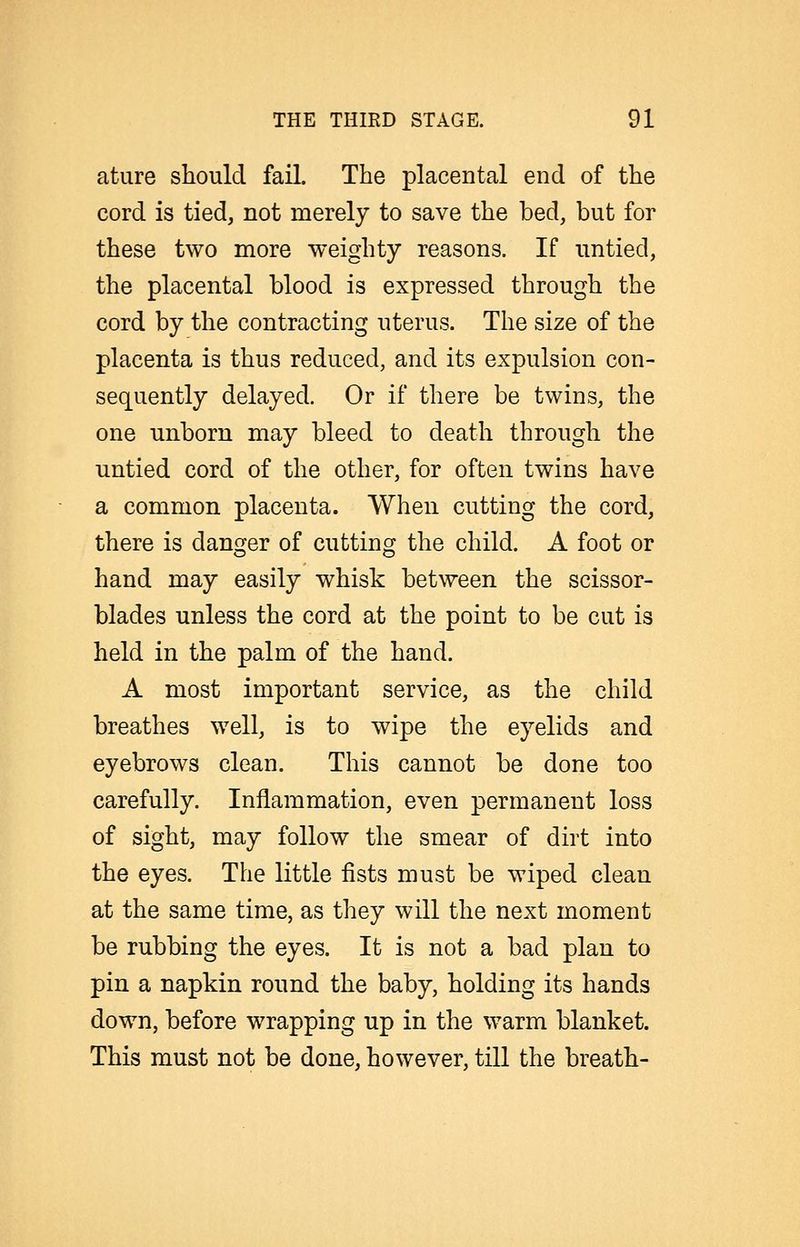 ature should fail. The placental end of the cord is tied, not merely to save the bed, but for these two more weighty reasons. If untied, the placental blood is expressed through the cord by the contracting uterus. The size of the placenta is thus reduced, and its expulsion con- sequently delayed. Or if there be twins, the one unborn may bleed to death through the untied cord of the other, for often twins have a common placenta. When cutting the cord, there is danger of cutting the child. A foot or hand may easily whisk between the scissor- blades unless the cord at the point to be cut is held in the palm of the hand. A most important service, as the child breathes well, is to wipe the eyelids and eyebrows clean. This cannot be done too carefully. Inflammation, even permanent loss of sight, may follow the smear of dirt into the eyes. The little fists must be wiped clean at the same time, as they will the next moment be rubbing the eyes. It is not a bad plan to pin a napkin round the baby, holding its hands down, before wrapping up in the warm blanket. This must not be done, however, till the breath-