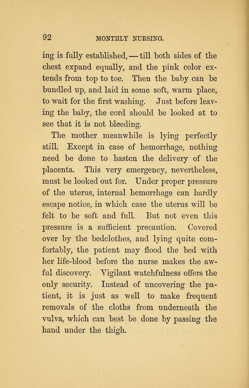 ing is fully established, — till both sides of the chest expand equally, and the pink color ex- tends from top to toe. Then the baby can be bundled up, and laid in some soft, warm place, to wait for the first washing. Just before leav- ing the baby, the cord should be looked at to see that it is not bleeding. The mother meanwhile is lying perfectly still. Except in case of hemorrhage, nothing need be done to hasten the delivery of the placenta. This very emergency, nevertheless, must be looked out for. Under proper pressure of the uterus, internal hemorrhage can hardly escape notice, in which case the uterus will be felt to be soft and full. But not even this pressure is a sufficient precaution. Covered over by the bedclothes, and lying quite com- fortably, the patient may flood the bed with her life-blood before the nurse makes the aw- ful discovery. Vigilant watchfulness offers the only security. Instead of uncovering the pa- tient, it is just as well to make frequent removals of the cloths from underneath the vulva, which can best be done by passing the hand under the thigh.