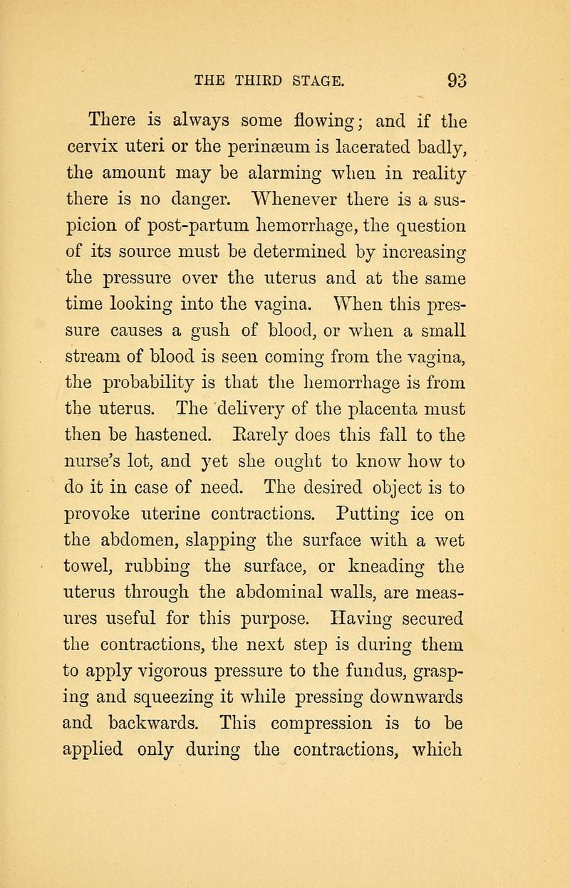 There is always some flowing; and if the cervix uteri or the perinseum is lacerated badly, the amount may be alarming when in reality there is no danger. Whenever there is a sus- picion of post-partum hemorrhage, the question of its source must be determined by increasing the pressure over the uterus and at the same time looking into the vagina. When this pres- sure causes a gush of blood, or when a small stream of blood is seen comino- from the vao^ina, the probability is that the hemorrhage is from the uterus. The delivery of the placenta must then be hastened. Earely does this fall to the nurse's lot, and yet she ought to know how to do it in case of need. The desired object is to provoke uterine contractions. Putting ice on the abdomen, slapping the surface with a wet towel, rubbing the surface, or kneading the uterus through the abdominal walls, are meas- ures useful for this purpose. Having secured the contractions, the next step is during them to apply vigorous pressure to the fundus, grasp- ing and squeezing it while pressing downwards and backwards. This compression is to be applied only during the contractions, which