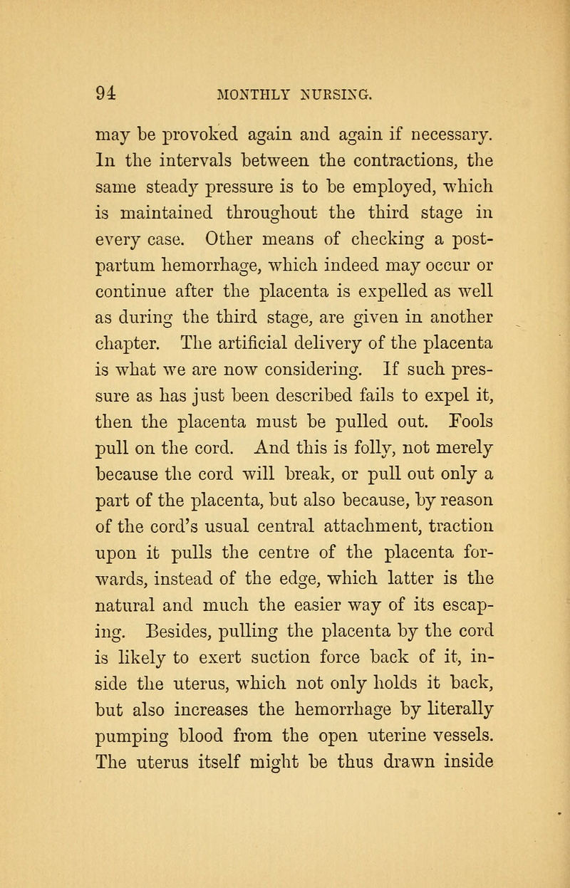 may be provoked again and again if necessary. In the intervals between the contractions, the same steady pressure is to be employed, which is maintained throughout the third stage in every case. Other means of checking a post- partum hemorrhage, which indeed may occur or continue after the placenta is expelled as well as during the third stage, are given in another chapter. The artificial delivery of the placenta is what we are now considering. If such pres- sure as has just been described fails to expel it, then the placenta must be pulled out. Fools pull on the cord. And this is folly, not merely because the cord will break, or pull out only a part of the placenta, but also because, by reason of the cord's usual central attachment, traction upon it pulls the centre of the placenta for- wards, instead of the edge, which latter is the natural and much the easier way of its escap- ing. Besides, pulling the placenta by the cord is likely to exert suction force back of it, in- side the uterus, which not only holds it back, but also increases the hemorrhage by literally pumping blood from the open uterine vessels. The uterus itself might be thus drawn inside