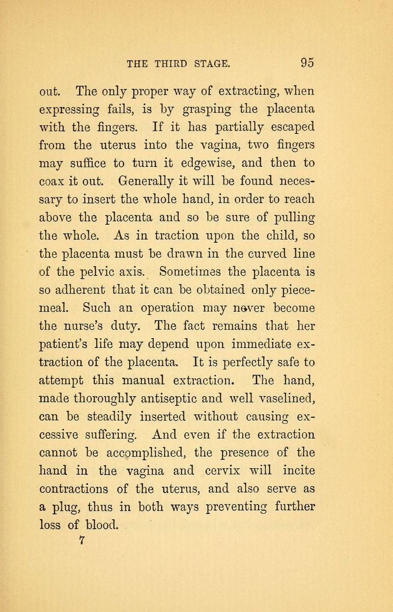 out. The only proper way of extracting, when expressing fails, is by grasping the placenta with the fingers. If it has partially escaped from the uterus into the vagina, two fingers may suffice to turn it edgewise, and then to coax it out. Generally it will be found neces- sary to insert the whole hand, in order to reach above the placenta and so be sure of pulling the whole. As in traction upon the child, so the placenta must be drawn in the curved line of the pelvic axis. Sometimes the placenta is so adherent that it can be obtained only piece- meal. Such an operation may n^ver become the nurse's duty. The fact remains that her patient's life may depend upon immediate ex- traction of the placenta. It is perfectly safe to attempt this manual extraction. The hand, made thoroughly antiseptic and well vaselined, can be steadily inserted without causing ex- cessive sufiering. And even if the extraction cannot be accomplished, the presence of the hand in the vagina and cervix will incite contractions of the uterus, and also serve as a plug, thus in both ways preventing further loss of blood. . 7