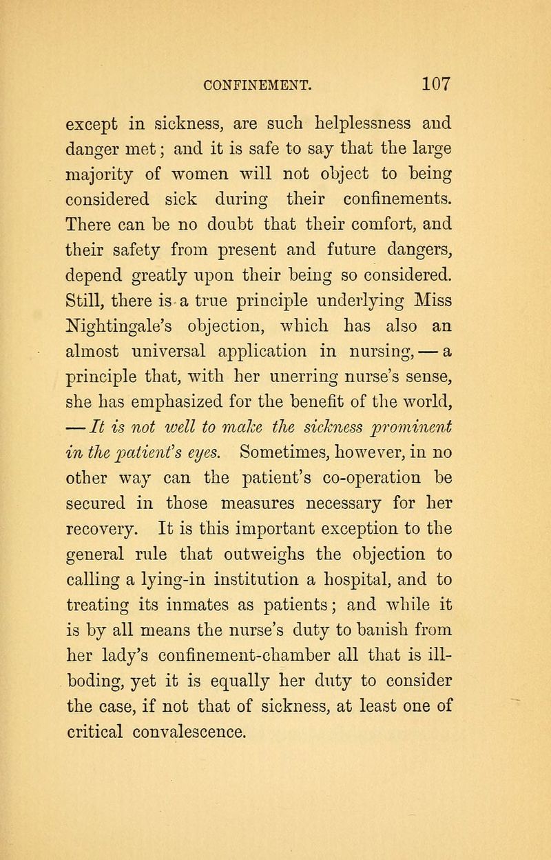 except in sickness, are such helplessness and danger met; and it is safe to say that the large majority of women will not object to being considered sick during their confinements. There can be no doubt that their comfort, and their safety from present and future dangers, depend greatly upon their being so considered. Still, there is a true principle underlying Miss Nightingale's objection, which has also an almost universal application in nursing, — a principle that, with her unerring nurse's sense, she has emphasized for the benefit of the world, — It is not well to make the sickness prominent in the patient's eyes. Sometimes, however, in no other way can the patient's co-operation be secured in those measures necessary for her recovery. It is this important exception to the general rule that outweighs the objection to calling a lying-in institution a hospital, and to treating its inmates as patients; and while it is by all means the nurse's duty to banish from her lady's confinement-chamber all that is ill- boding, yet it is equally her duty to consider the case, if not that of sickness, at least one of critical convalescence.