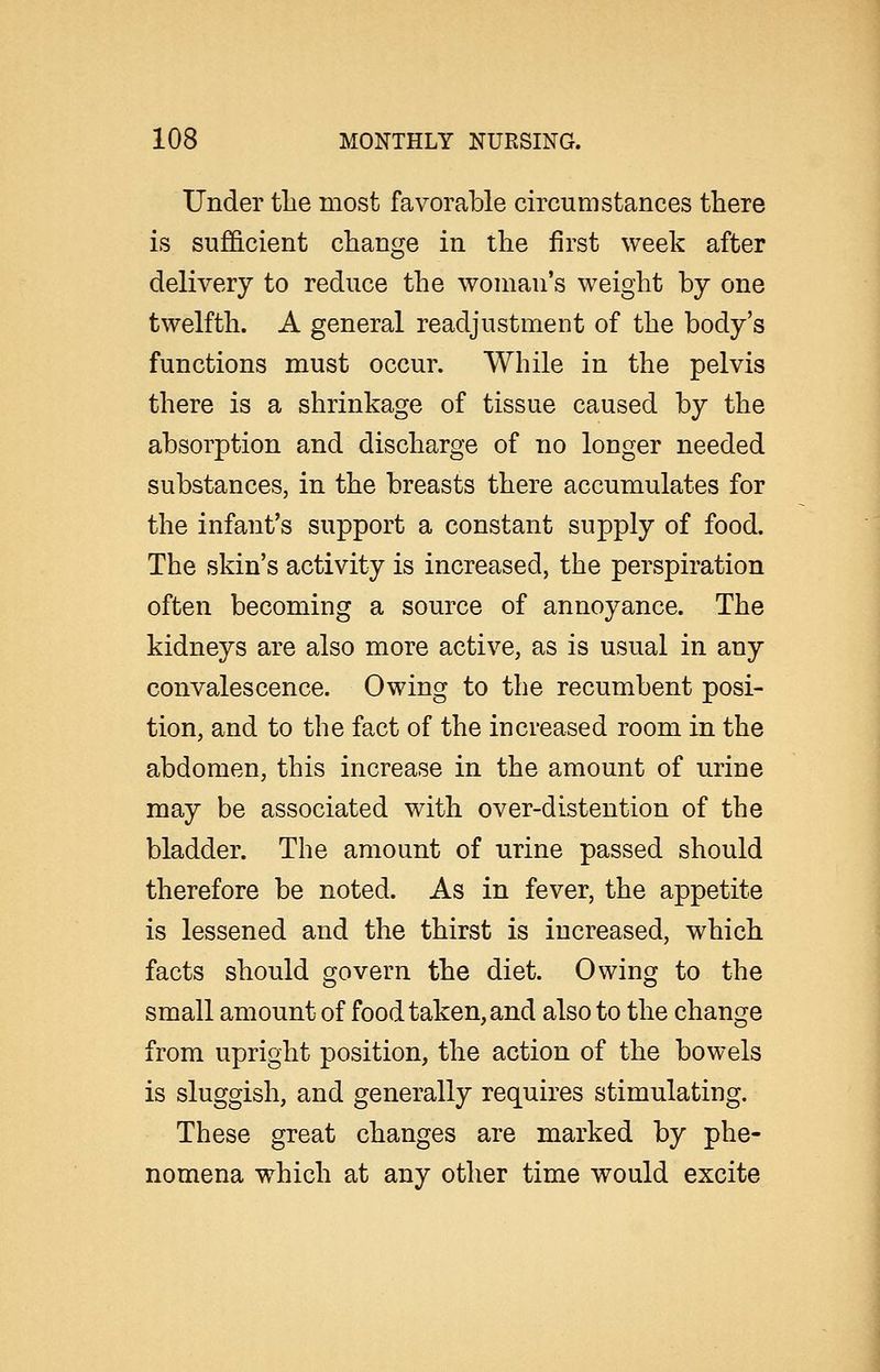 Under tlie most favorable circumstances there is sufficient change in the first week after delivery to reduce the woman's weight by one twelfth. A general readjustment of the body's functions must occur. While in the pelvis there is a shrinkage of tissue caused by the absorption and discharge of no longer needed substances, in the breasts there accumulates for the infant's support a constant supply of food. The skin's activity is increased, the perspiration often becoming a source of annoyance. The kidneys are also more active, as is usual in any convalescence. Owing to the recumbent posi- tion, and to the fact of the increased room in the abdomen, this increase in the amount of urine may be associated with over-distention of the bladder. The amount of urine passed should therefore be noted. As in fever, the appetite is lessened and the thirst is increased, which facts should govern the diet. Owing to the small amount of food taken, and also to the change from upright position, the action of the bowels is sluggish, and generally requires stimulating. These great changes are marked by phe- nomena which at any other time would excite