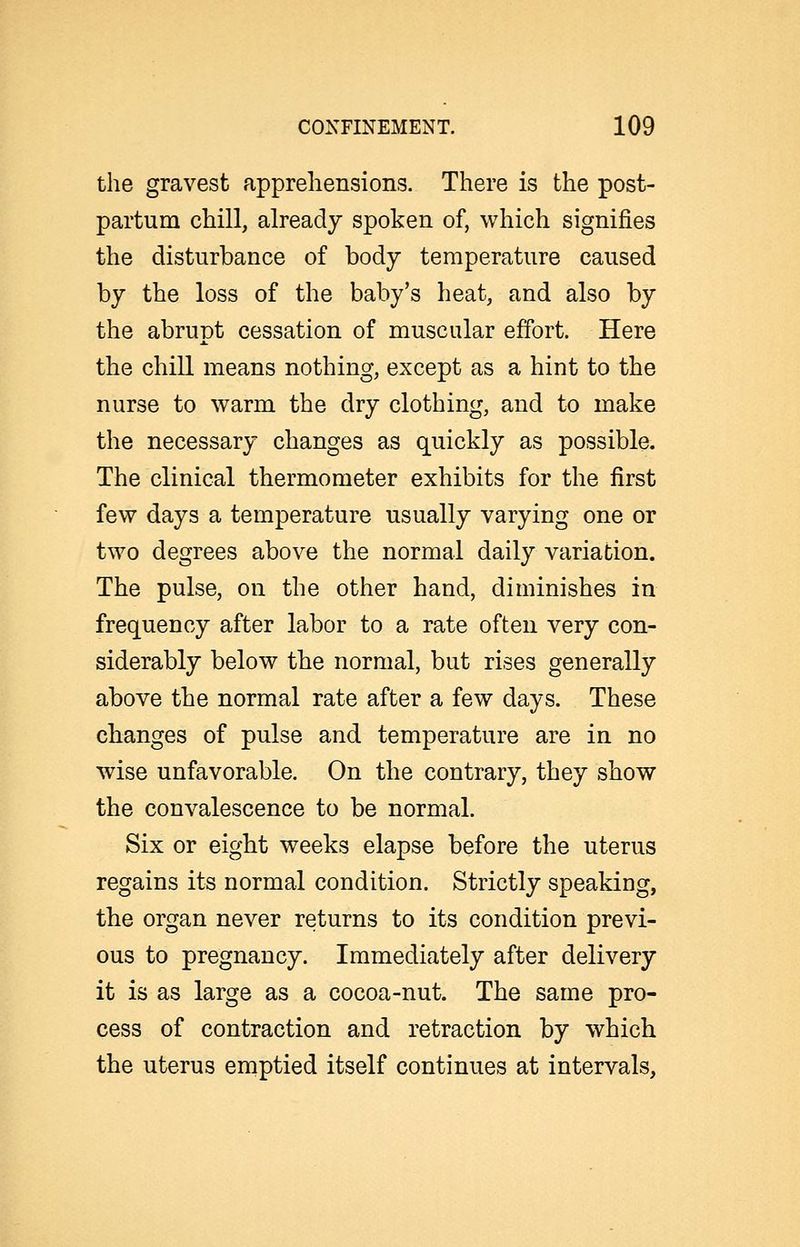 the gravest apprehensions. There is the post- partum chill, already spoken of, which signifies the disturbance of body temperature caused by the loss of the baby's heat, and also by the abrupt cessation of muscular effort. Here the chill means nothing, except as a hint to the nurse to warm the dry clothing, and to make the necessary changes as quickly as possible. The clinical thermometer exhibits for the first few days a temperature usually varying one or two degrees above the normal daily variation. The pulse, on the other hand, diminishes in frequency after labor to a rate often very con- siderably below the normal, but rises generally above the normal rate after a few days. These cbanges of pulse and temperature are in no wise unfavorable. On the contrary, they show the convalescence to be normal. Six or eight weeks elapse before the uterus regains its normal condition. Strictly speaking, the organ never returns to its condition previ- ous to pregnancy. Immediately after delivery it is as large as a cocoa-nut. The same pro- cess of contraction and retraction by which the uterus emptied itself continues at intervals,