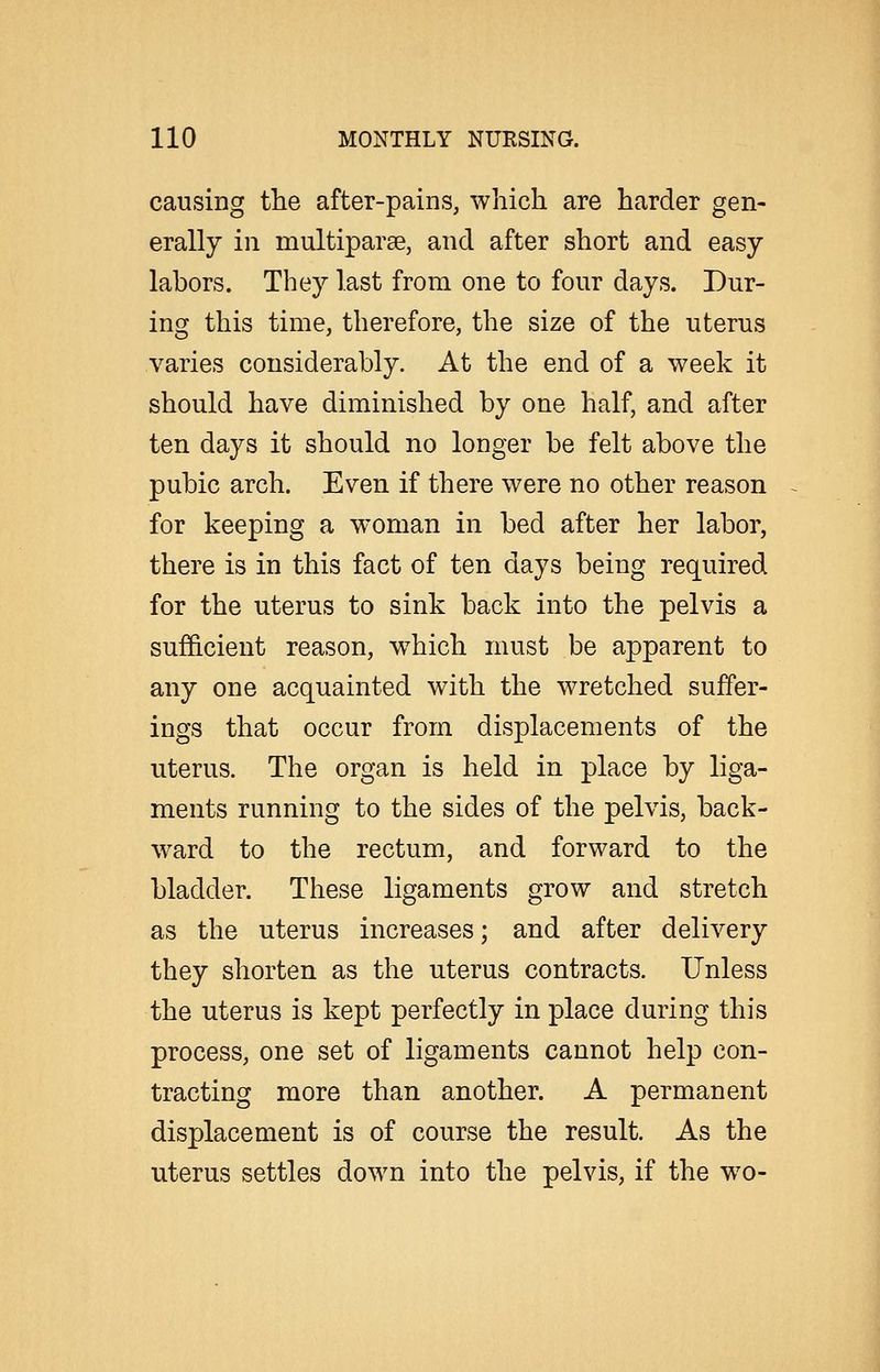 causing the after-pains, which are harder gen- erally in multiparse, and after short and easy- labors. They last from one to four days. Dur- ing this time, therefore, the size of the uterus varies considerably. At the end of a week it should have diminished by one half, and after ten days it should no longer be felt above the pubic arch. Even if there were no other reason for keeping a woman in bed after her labor, there is in this fact of ten days being required for the uterus to sink back into the pelvis a sufficient reason, w^hich must be apparent to any one acquainted with the wretched suffer- ings that occur from displacements of the uterus. The organ is held in place by liga- ments running to the sides of the pelvis, back- ward to the rectum, and forward to the bladder. These ligaments grow and stretch as the uterus increases; and after delivery they shorten as the uterus contracts. Unless the uterus is kept perfectly in place during this process, one set of ligaments cannot help con- tracting more than another. A permanent displacement is of course the result. As the uterus settles down into the pelvis, if the wo-