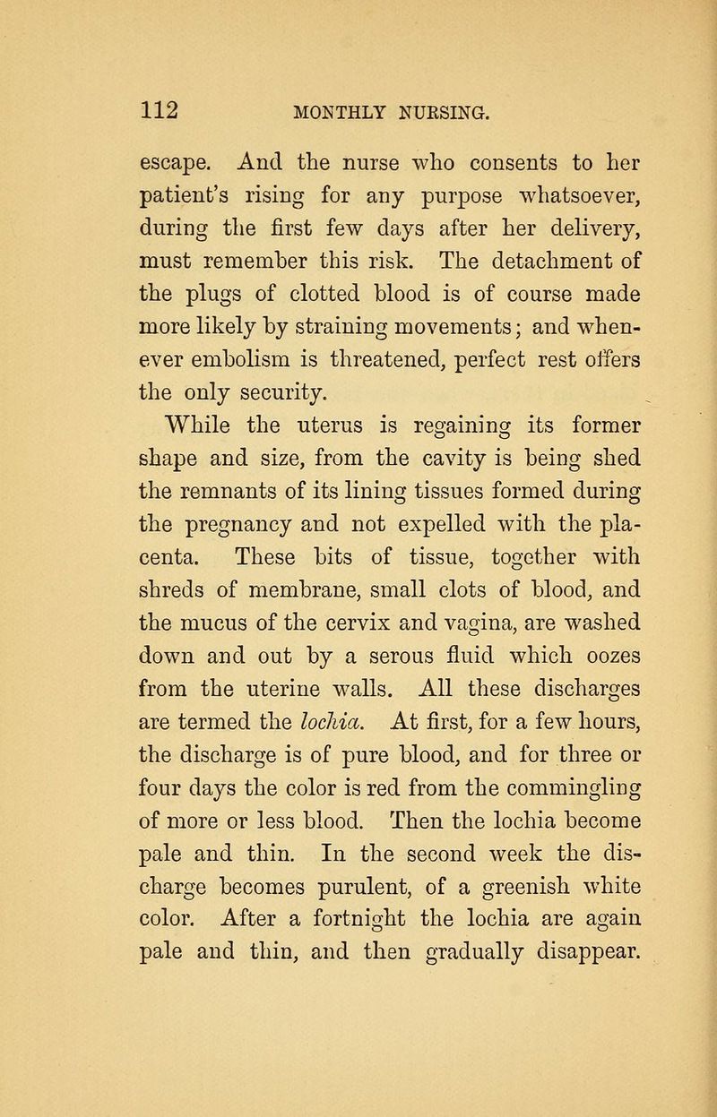 escape. And the nurse who consents to her patient's rising for any purpose whatsoever, during the first few days after her delivery, must remember this risk. The detachment of the plugs of clotted blood is of course made more likely by straining movements; and when- ever embolism is threatened, perfect rest offers the only security. While the uterus is regaining its former shape and size, from the cavity is being shed the remnants of its lining tissues formed during the pregnancy and not expelled with the pla- centa. These bits of tissue, together with shreds of membrane, small clots of blood, and the mucus of the cervix and vagina, are washed down and out by a serous fluid which oozes from the uterine walls. All these discharges are termed the lochia. At first, for a few hours, the discharge is of pure blood, and for three or four days the color is red from the commingling of more or less blood. Then the lochia become pale and thin. In the second week the dis- charge becomes purulent, of a greenish white color. After a fortnight the lochia are again pale and thin, and then gradually disappear. i