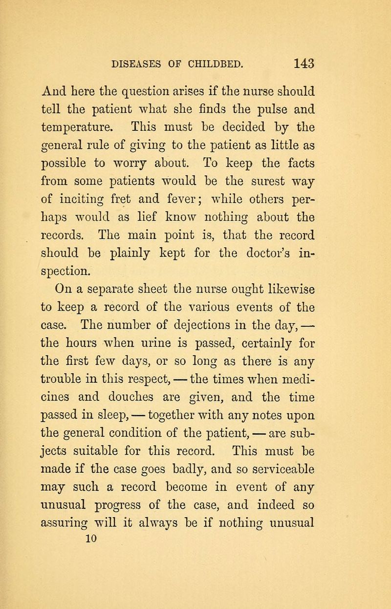 And here the question arises if the nurse should tell the patient what she finds the pulse and temperature. This must be decided by the general rule of giving to the patient as little as possible to worry about. To keep the facts from some patients would be the surest way of inciting fret and fever; while others per- haps would as lief know nothing about the records. The main point is, that the record should be plainly kept for the doctor's in- spection. On a separate sheet the nurse ought likewise to keep a record of the various events of the case. The number of dejections in the day,— the hours when urine is passed, certainly for the first few days, or so long as there is any trouble in this respect, — the times when medi- cines and douches are given, and the time passed in sleep, — together with any notes upon the general condition of the patient, — are sub- jects suitable for this record. This must be made if the case goes badly, and so serviceable may such a record become in event of any unusual progress of the case, and indeed so assuring will it always be if nothing unusual 10