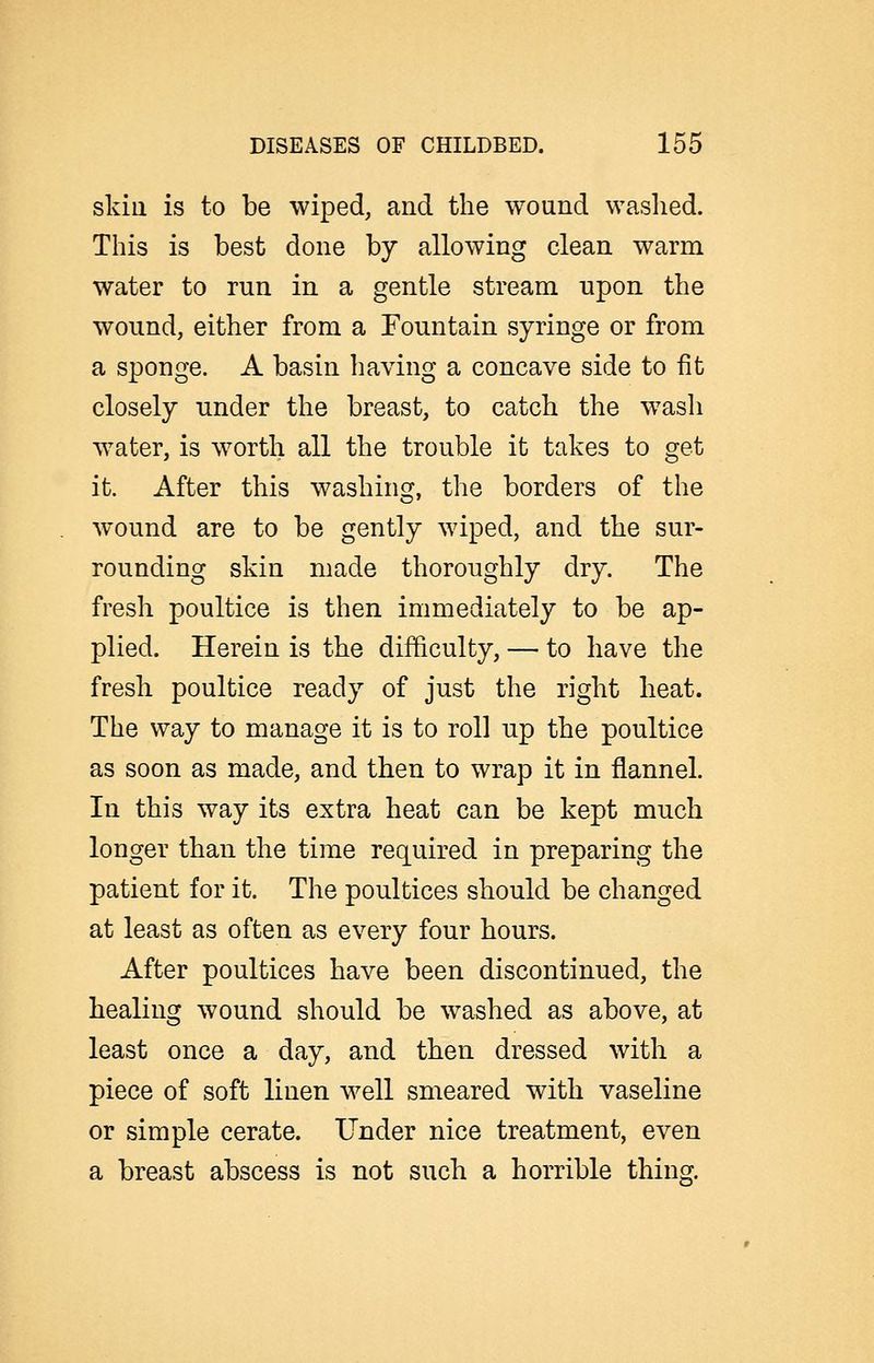 skiu is to be wiped, and the wound waslied. This is best done by allowing clean warm water to run in a gentle stream upon the wound, either from a Fountain syringe or from a sponge. A basin having a concave side to fit closely under the breast, to catch the w^ash water, is worth all the trouble it takes to get it. After this washing, the borders of the wound are to be gently wiped, and the sur- rounding skin made thoroughly dry. The fresh poultice is then immediately to be ap- plied. Herein is the difficulty, — to have the fresh poultice ready of just the right heat. The way to manage it is to roll up the poultice as soon as made, and then to wrap it in flannel. In this way its extra heat can be kept much longer than the time required in preparing the patient for it. The poultices should be changed at least as often as every four hours. After poultices have been discontinued, the healing wound should be washed as above, at least once a day, and then dressed with a piece of soft linen well smeared with vaseline or simple cerate. Under nice treatment, even a breast abscess is not such a horrible thing.