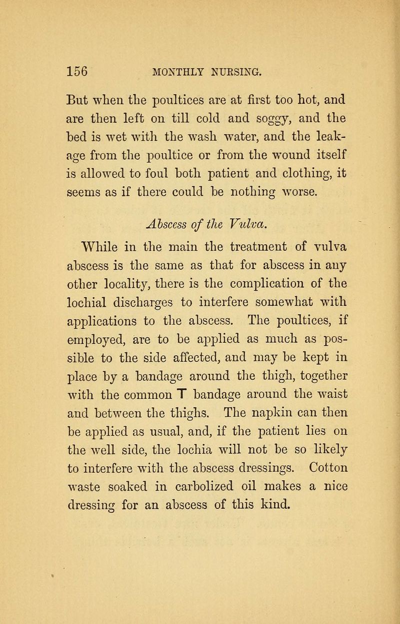 But when the poultices are at first too hot, and are then left on till cold and soggy, and the bed is wet with the wash water, and the leak- age from the poultice or from the wound itself is allowed to foul both patient and clothing, it seems as if there could be nothing Avorse. Ahscess of the Vulva. While in the main the treatment of vulva abscess is the same as that for abscess in any- other locality, there is the complication of the lochial discharges to interfere somewhat with applications to the abscess. The poultices, if employed, are to be applied as much as pos- sible to the side affected, and may be kept in place by a bandage around the thigh, together with the common T bandage around the waist and between the thighs. The napkin can then be applied as usual, and, if the patient lies on the well side, the lochia will not be so likely to interfere with the abscess dressings. Cotton waste soaked in carbolized oil makes a nice dressing for an abscess of this kind.
