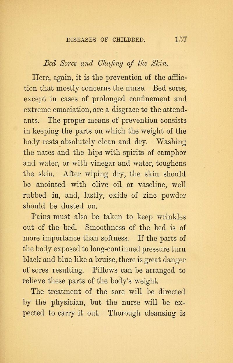 Bed Sores and (Jliafing of the Shin. Here, again, it is the prevention of the afflic- tion that mostly concerns the nurse. Bed sores, except in cases of prolonged confinement and extreme emaciation, are a disgrace to the attend- ants. The proper means of prevention consists in keeping the parts on which the weight of the body rests absolutely clean and dry. Washing the nates and the hips with spirits of camphor and water, or with vinegar and water, toughens the skin. After wiping dry, the skin should be anointed with olive oil or vaseline, well rubbed in, and, lastly, oxide of zinc powder should be dusted on. Pains must also be taken to keep WTinkles out of the bed. Smoothness of the bed is of more importance than softness. If the parts of the body exposed to long-continued pressure turn black and blue like a bruise, there is great danger of sores resultin^j. Pillows can be arransjed to relieve these parts of the body's weight. The treatment of the sore will be directed by the physician, but the nurse will be ex- pected to carry it out. Thorough cleansing is