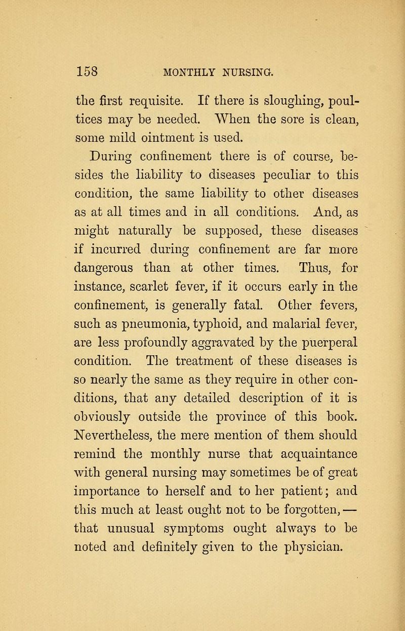the first requisite. If there is sloughing, poul- tices may be needed. When the sore is clean, some mild ointment is used. During confinement there is of course, be- sides the liability to diseases peculiar to this condition, the same liability to other diseases as at all times and in all conditions. And, as might naturally be supposed, these diseases if incurred during confinement are far more dangerous than at other times. Thus, for instance, scarlet fever, if it occurs early in the confinement, is generally fatal. Other fevers, such as pneumonia, typhoid, and malarial fever, are less profoundly aggravated by the puerperal condition. The treatment of these diseases is so nearly the same as they require in other con- ditions, that any detailed description of it is obviously outside the province of this book. JSTevertheless, the mere mention of them should remind the monthly nurse that acquaintance with general nursing may sometimes be of great importance to herself and to her patient; and this much at least ought not to be forgotten, — that unusual symptoms ought always to be noted and definitely given to the physician.