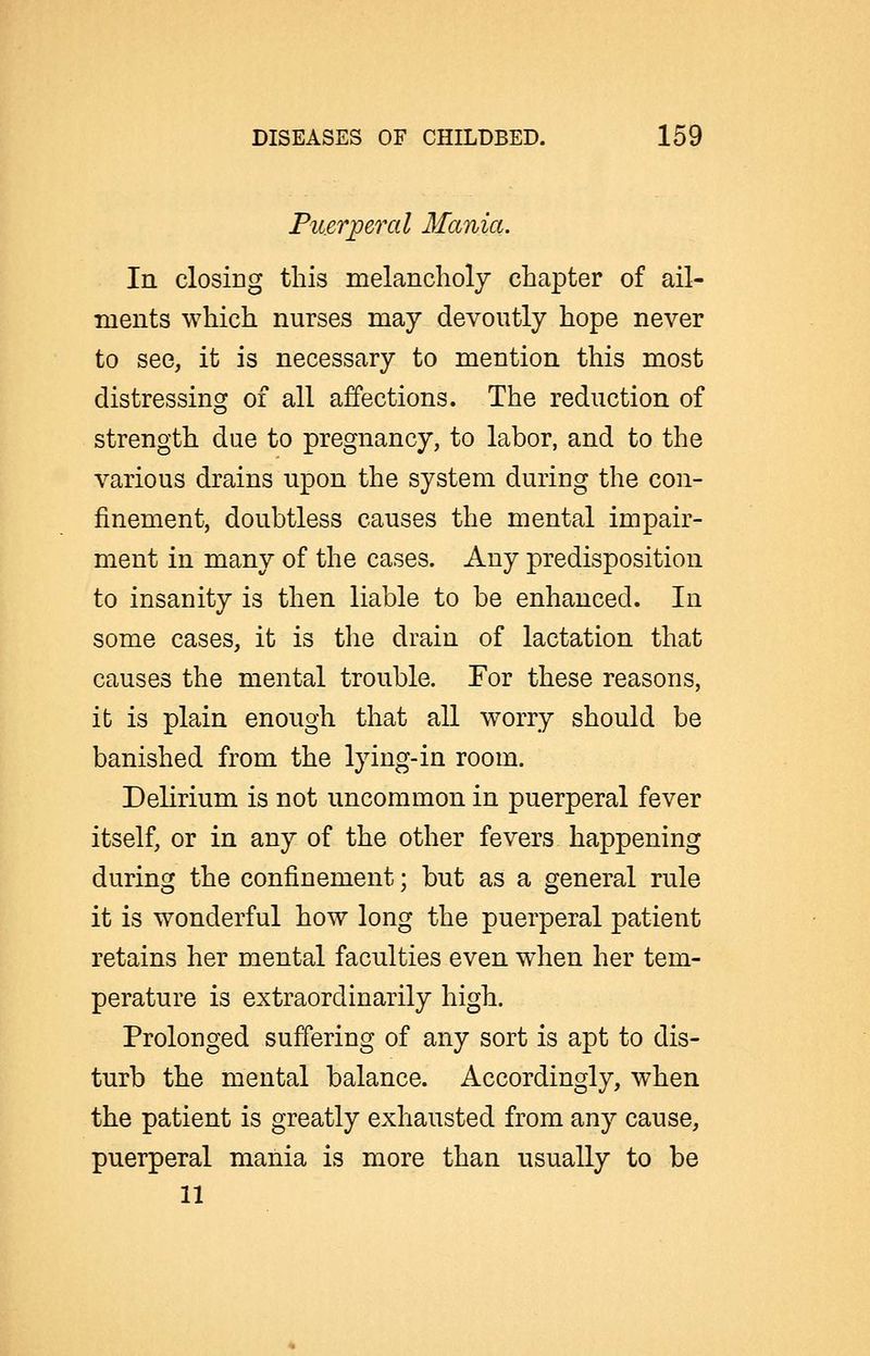 Puerperal Mania. In closiog this melancholy chapter of ail- laents which nurses may devoutly hope never to see, it is necessary to mention this most distressing of all affections. The reduction of strength due to pregnancy, to labor, and to the various drains upon the system during the con- finement, doubtless causes the mental impair- ment in many of the cases. Any predisposition to insanity is then liable to be enhanced. In some cases, it is the drain of lactation that causes the mental trouble. For these reasons, it is plain enough that all worry should be banished from the lying-in room. Delirium is not uncommon in puerperal fever itself, or in any of the other fevers happening during the confinement; but as a general rule it is wonderful how long the puerperal patient retains her mental faculties even when her tem- perature is extraordinarily high. Prolonged suffering of any sort is apt to dis- turb the mental balance. Accordingly, when the patient is greatly exhausted from any cause, puerperal mania is more than usually to be 11