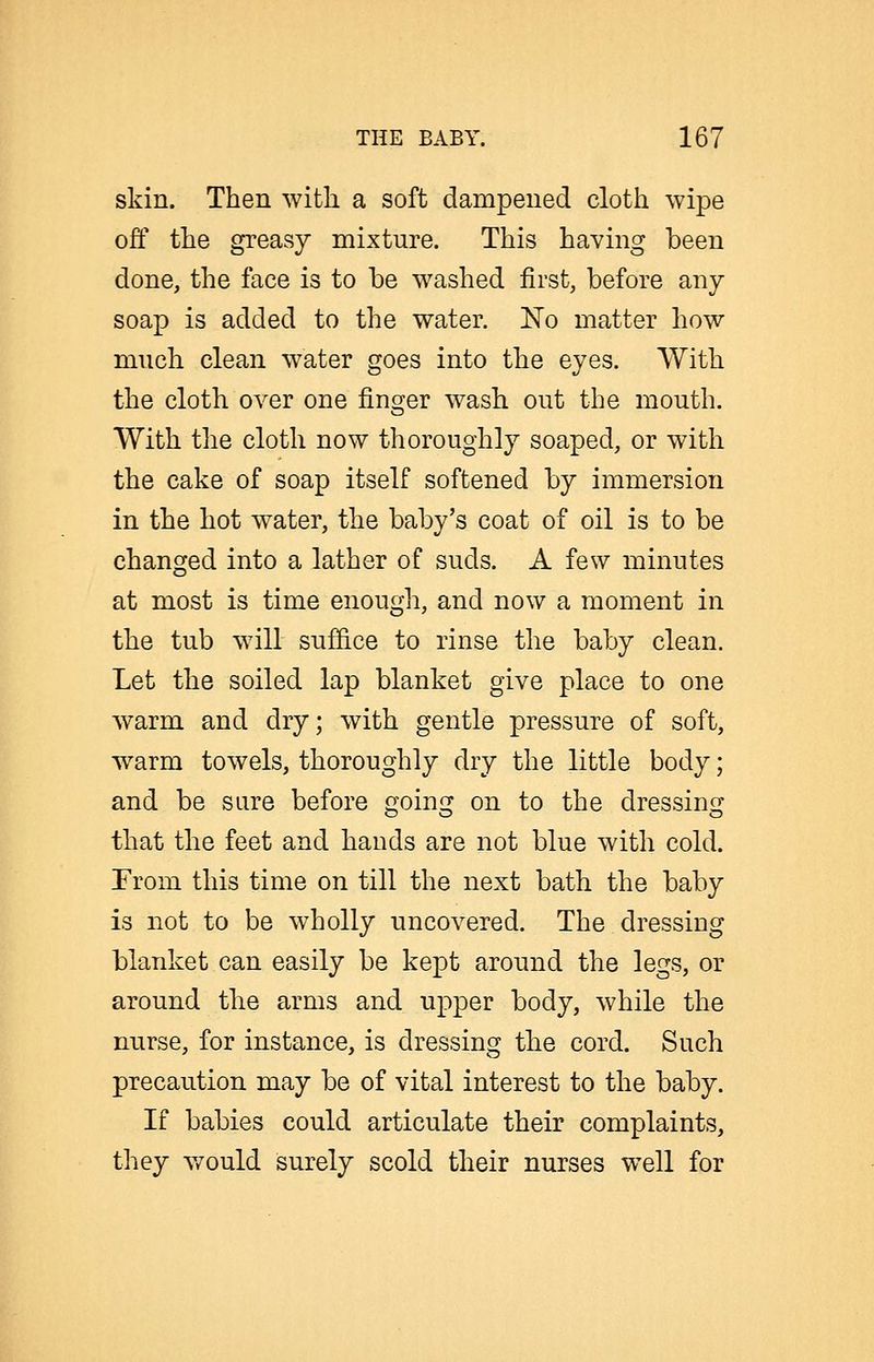 skin. Then with a soft dampened cloth wipe off the greasy mixture. This having been done, the face is to be washed first, before any soap is added to the water. ISTo matter how much clean water goes into the eyes. With the cloth over one finger wash out the mouth. With the cloth now thoroughly soaped, or with the cake of soap itself softened by immersion in the hot water, the baby's coat of oil is to be changed into a lather of suds. A few minutes at most is time enough, and now a moment in the tub will suffice to rinse the baby clean. Let the soiled lap blanket give place to one warm and dry; with gentle pressure of soft, warm towels, thoroughly dry the little body; and be sure before going on to the dressing that the feet and hands are not blue with cold. From this time on till the next bath the baby is not to be wholly uncovered. The dressing blanket can easily be kept around the legs, or around the arms and upper body, while the nurse, for instance, is dressing the cord. Such precaution may be of vital interest to the baby. If babies could articulate their complaints, they Y7ould surely scold their nurses well for