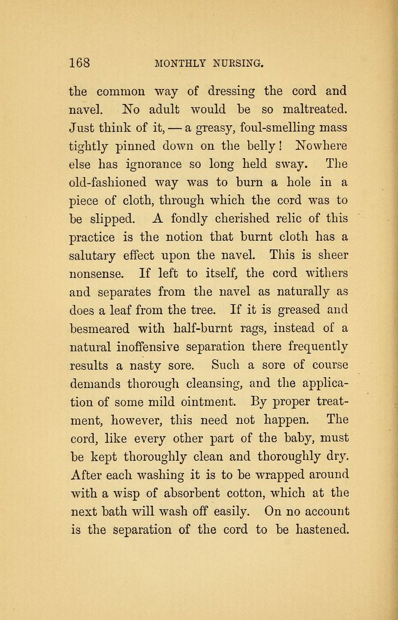 the common way of dressing the cord and navel. 'No adult would be so maltreated. Just think of it, — a greasy, foul-smelling mass tightly pinned down on the belly! Nowhere else has ignorance so long held sway. The old-fashioned way was to burn a hole in a piece of cloth, through which the cord was to be slipped. A fondly cherished relic of this practice is the notion that burnt cloth has a salutary effect upon the navel. This is sheer nonsense. If left to itself, the cord withers and separates from the navel as naturally as does a leaf from the tree. If it is greased and besmeared with half-burnt rags, instead of a natural inoffensive separation there frequently results a nasty sore. Such a sore of course demands thorough cleansing, and the applica- tion of some mild ointment. By proper treat- ment, however, this need not happen. The cord, like every other part of the baby, must be kept thoroughly clean and thoroughly dry. After each washing it is to be wrapped around with a wisp of absorbent cotton, which at the next bath will wash off easily. On no account is the separation of the cord to be hastened.