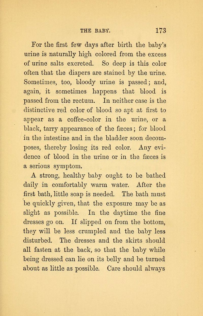 For the first few days after birth the baby's urine is naturally high colored from the excess of urine salts excreted. So deep is this color often that the diapers are stained by the urine. Sometimes, too, bloody urine is passed; and, again, it sometimes happens that blood is passed from the rectum. In neither case is the distinctive red color of blood so apt at first to appear as a coffee-color in the urine, or a black, tarry appearance of the faeces; for blood in the intestine and in the bladder soon decom- poses, thereby losing its red color. Any evi- dence of blood in the urine or in the fa3ces is a serious symptom. A strong, healthy baby ought to be bathed daily in comfortably warm water. After the first bath, little soap is needed. The bath must be quickly given, that the exposure may be as slight as possible. In the daytime the fine dresses go on. If slipped on from the bottom, they will be less crumpled and the baby less disturbed. The dresses and the skirts should all fasten at the back, so that the baby while being dressed can lie on its belly and be turned about as little as possible. Care should always
