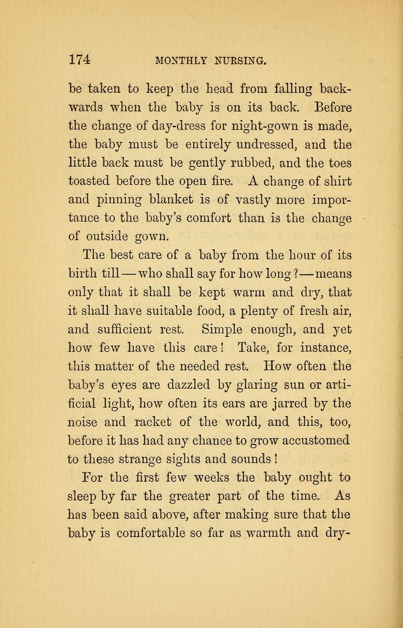 be taken to keep the head from falling back- wards when the baby is on its back. Before the change of day-dress for night-gown is made, the baby must be entirely undressed, and the little back must be gently rubbed, and the toes toasted before the open fire. A change of shirt and pinning blanket is of vastly more impor- tance to the baby's comfort than is the change of outside gown. The best care of a baby from the hour of its birth till — who shall say for how long ?—means only that it shall be kept warm and dry, that it shall have suitable food, a plenty of fresh air, and sufficient rest. Simple enough, and yet how few have this care! Take, for instance, this matter of the needed rest. How often the baby's eyes are dazzled by glaring sun or arti- ficial light, how often its ears are jarred by the noise and racket of the world, and this, too, before it has had any chance to grow accustomed to these strange sights and sounds! For the first few weeks the baby ought to sleep by far the greater part of the time. As has been said above, after making sure that the baby is comfortable so far as warmth and dry-