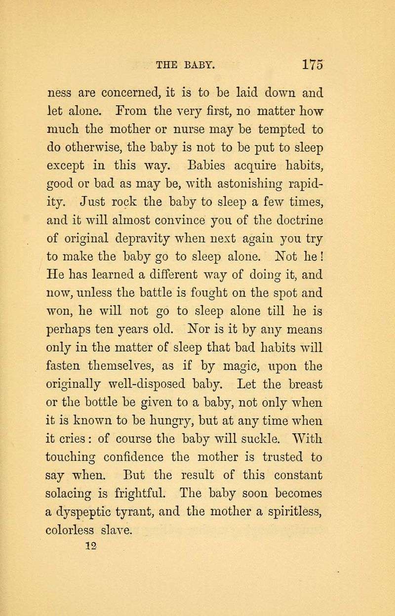 ness are concerned, it is to be laid down and let alone. From the very first, no matter how much the mother or nurse may be tempted to do otherwise, the baby is not to be put to sleep except in this way. Babies acquire habits, good or bad as may be, with astonishing rapid- ity. Just rock the baby to sleep a few times, and it will almost convince you of the doctrine of original depravity when next again you try to make the baby go to sleep alone, l^ot he ! He has learned a different way of doing it, and now, unless the battle is fought on the spot and won, he will not go to sleep alone till he is perhaps ten years old. i^or is it by any means only in the matter of sleep that bad habits will fasten themselves, as if by magic, upon the originally well-disposed baby. Let the breast or the bottle be given to a baby, not only when it is known to be hungry, but at any time when it cries : of course the baby will suckle. With touching^ confidence the mother is trusted to say when. But the result of this constant solacing is frightful. The baby soon becomes a dyspeptic tyrant, and the mother a spiritless, colorless slave. 12