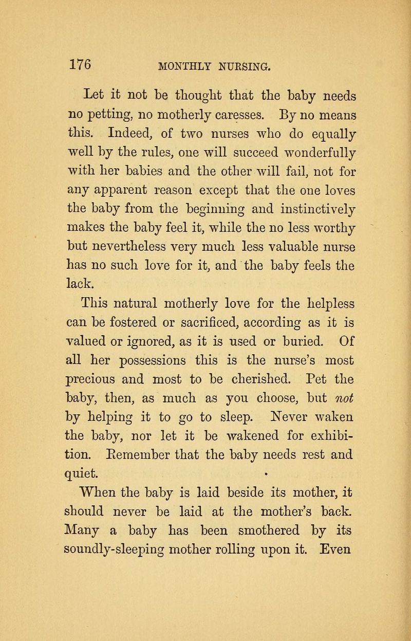 Let it not be thought that the baby needs no petting, no motherly caresses. By no means this. Indeed, of two nurses who do equally well by the rules, one will succeed wonderfully with her babies and the other will fail, not for any apparent reason except that the one loves the baby from the beginning and instinctively makes the baby feel it, while the no less worthy but nevertheless very much less valuable nurse has no such love for it, and the baby feels the lack. This natural motherly love for the helpless can be fostered or sacrificed, according as it is valued or ignored, as it is used or buried. Of all her possessions this is the nurse's most precious and most to be cherished. Pet the baby, then, as much as you choose, but not by helping it to go to sleep. ISTever waken the baby, nor let it be wakened for exhibi- tion. Eeraember that the baby needs rest and quiet. When the baby is laid beside its mother, it should never be laid at the mother's back. Many a baby has been smothered by its soundly-sleeping mother rolling upon it. Even