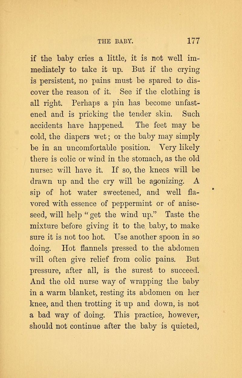 if the baby cries a little, it is not well im- mediately to take it up. But if the cryiDg is persistent, no pains must be spared to dis- cover the reason of it. See if the clothing is all right. Perhaps a pin has become unfast- ened and is pricking the tender skin. Such accidents have happened. The feet may be cold, the diapers wet; or the baby may simply be in an uncomfortable position. Yery likely there is colic or wind in the stomach, as the old nurseo will have it. If so, the knees will be drawn up and the cry will be agonizing. A sip of hot water sweetened, and well fla- vored with essence of peppermint or of anise- seed, will help get the wind up. Taste the mixture before giving it to the baby, to make sure it is not too hot. Use another spoon in so doing. Hot flannels pressed to the abdomen will often give relief from colic pains. Eut pressure, after all, is the surest to succeed. And the old nurse way of wrapping the baby in a warm blanket, resting its abdomen on her knee, and then trotting it up and down, is not a bad way of doing. This practice, however, should not continue after the baby is quieted.