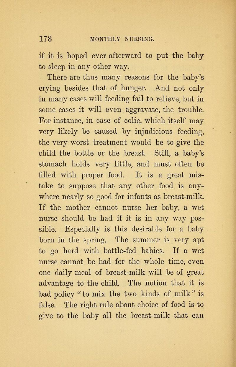 if it is hoped ever afterward to put the baby to sleep in any other way. There are thus many reasons for the baby's crying besides that of hunger. And not only in many cases will feeding fail to relieve, but in some cases it will even aggravate, the trouble. For instance, in case of colic, which itself may very likely be caused by injudicious feeding, the very worst treatment would be to give the child the bottle or the breast. Still, a baby's stomach holds very little, and must often be filled with proper food. It is a great mis- take to suppose that any other food is any- where nearly so good for infants as breast-milk. If the mother cannot nurse her baby, a wet nurse should be had if it is in any way pos- sible. Especially is this desirable for a baby born in the spring. The summer is very apt to go hard with bottle-fed babies. If a wet nurse cannot be had for the whole time, even one daily meal of breast-milk will be of great advantage to the child. The notion that it is bad policy  to mix the two kinds of milk  is false. The right rule about choice of food is to give to the baby all the breast-milk that can