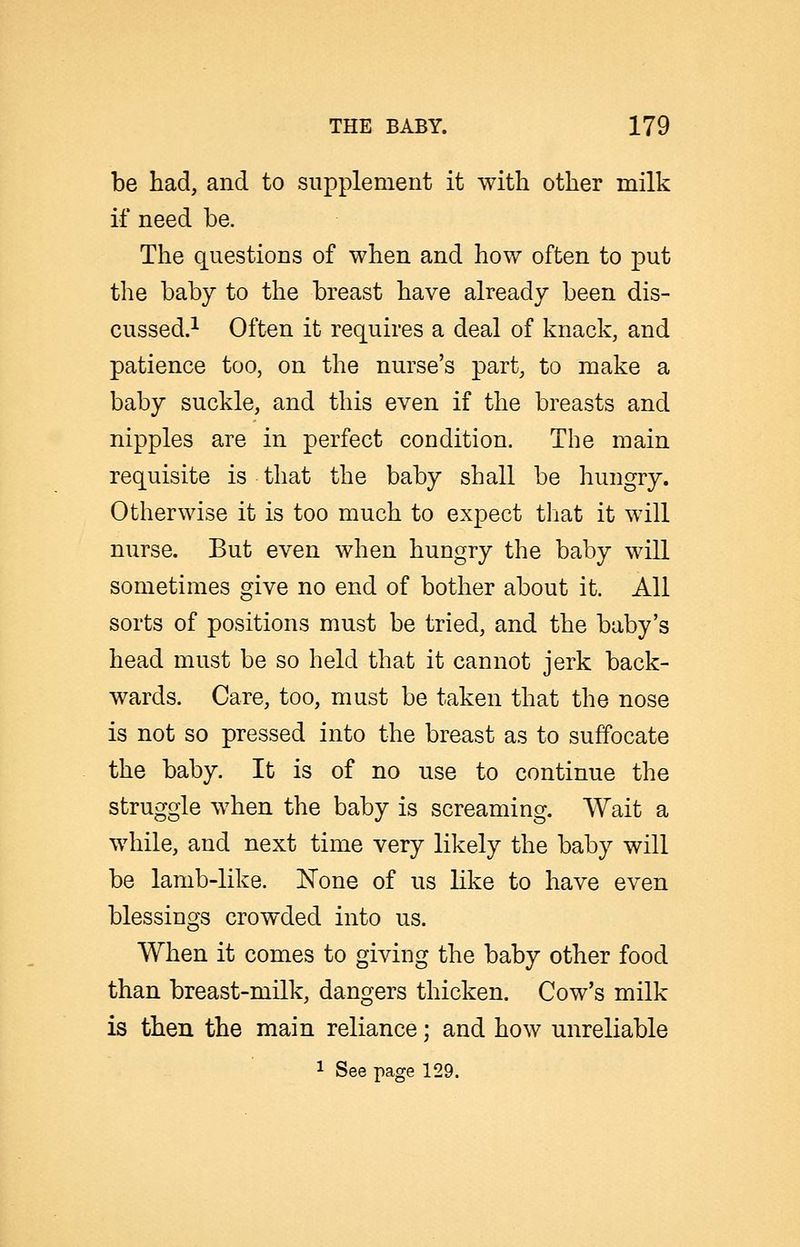 be had, and to supplement it with other milk if need be. The questions of when and how often to put the baby to the breast have already been dis- cussed.i Often it requires a deal of knack, and patience too, on the nurse's part, to make a baby suckle, and this even if the breasts and nipples are in perfect condition. The main requisite is that the baby shall be hungry. Otherwise it is too much to expect tliat it will nurse. But even when hungry the baby will sometimes give no end of bother about it. All sorts of positions must be tried, and the baby's head must be so held that it cannot jerk back- wards. Care, too, must be taken that the nose is not so pressed into the breast as to suffocate the baby. It is of no use to continue the struggle when the baby is screaming. Wait a while, and next time very likely the baby will be lamb-like. None of us like to have even blessings crowded into us. When it comes to giving the baby other food than breast-milk, dangers thicken. Cow's milk is then the main reliance; and how unreliable 1 See page 129.