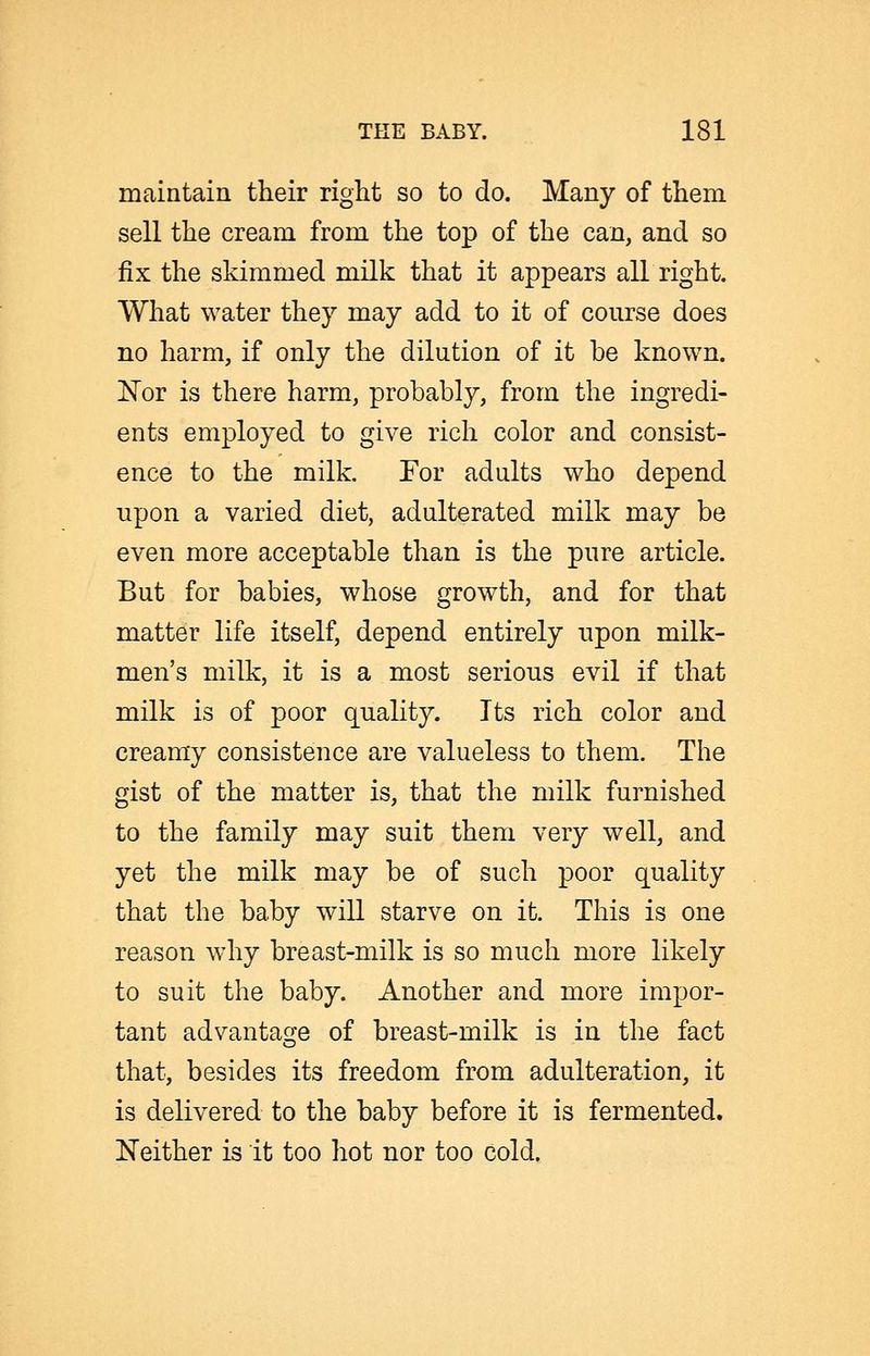 maintain their right so to do. Many of them sell the cream from the top of the can, and so fix the skimmed milk that it appears all right. What water they may add to it of course does no harm, if only the dilution of it be known. 'Nov is there harm, probably, from the ingredi- ents employed to give rich color and consist- ence to the milk. For adults who depend upon a varied diet, adulterated milk may be even more acceptable than is the pure article. But for babies, whose growth, and for that matter life itself, depend entirely upon milk- men's milk, it is a most serious evil if that milk is of poor quality. Its rich color and creamy consistence are valueless to them. The gist of the matter is, that the milk furnished to the family may suit them very well, and yet the milk may be of such poor quality that the baby will starve on it. This is one reason why breast-milk is so much more likely to suit the baby. Another and more impor- tant advantaoje of breast-milk is in the fact that, besides its freedom from adulteration, it is delivered to the baby before it is fermented. Neither is it too hot nor too cold.