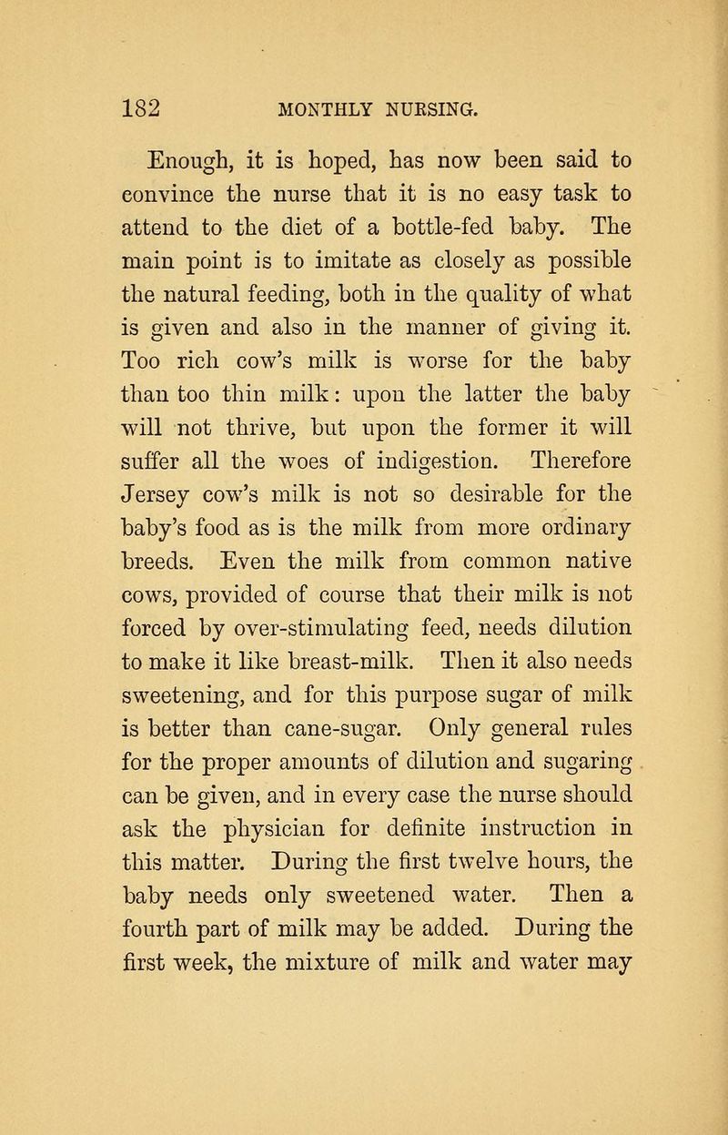 Enough, it is hoped, has now been said to convince the nurse that it is no easy task to attend to the diet of a bottle-fed baby. The main point is to imitate as closely as possible the natural feeding, both in the quality of what is given and also in the manner of giving it. Too rich cow's milk is worse for the baby than too thin milk: upon the latter the baby will not thrive, but upon the former it will suffer all the woes of indigestion. Therefore Jersey cow's milk is not so desirable for the baby's food as is the milk from more ordinary breeds. Even the milk from common native cows, provided of course that their milk is not forced by over-stimulating feed, needs dilution to make it like breast-milk. Then it also needs sweetening, and for this purpose sugar of milk is better than cane-sugar. Only general rules for the proper amounts of dilution and sugaring can be given, and in every case the nurse should ask the physician for definite instruction in this matter. During the first twelve hours, the baby needs only sweetened water. Then a fourth part of milk may be added. During the first week, the mixture of milk and water may