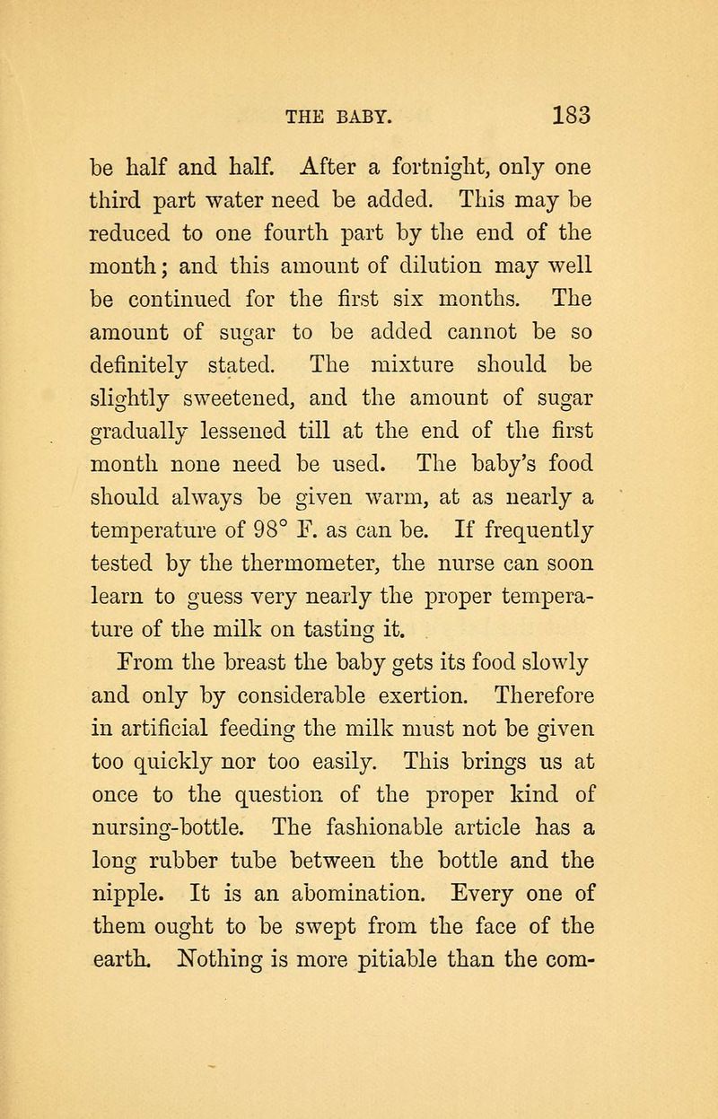 be half and half. After a fortnight, only one tlnrd part water need be added. This may be reduced to one fourth part by the end of the month; and this amount of dilution may well be continued for the first six months. The amount of suc^ar to be added cannot be so definitely stated. The mixture should be slightly sweetened, and the amount of sugar gradually lessened till at the end of the first month none need be used. The baby's food should always be given warm, at as nearly a temperature of 98° F. as can be. If frequently tested by the thermometer, the nurse can soon learn to guess very nearly the proper tempera- ture of the milk on tasting it. From the breast the baby gets its food slowly and only by considerable exertion. Therefore in artificial feeding the milk must not be given too quickly nor too easily. This brings us at once to the question of the proper kind of nursing-bottle. The fashionable article has a long rubber tube between the bottle and the nipple. It is an abomination. Every one of them ought to be swept from the face of the earth. Eothing is more pitiable than the com-
