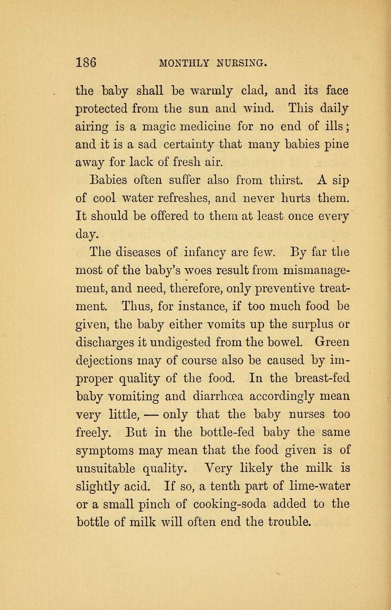 the baby shall be warmly clad, and its face protected from the sun and wind. This daily airing is a magic medicine for no end of ills; and it is a sad certainty that many babies pine away for lack of fresh air. Babies often suffer also from thirst. A sip of cool water refreshes, and never hurts them. It should be offered to them at least once every ^ day. The diseases of infancy are few. By far tlie most of the baby's woes result from mismanage- ment, and need, therefore, only preventive treat- ment. Thus, for instance, if too much food be given, the baby either vomits up the surplus or discharges it undigested from the bowel. Green dejections may of course also be caused by im- proper quality of the food. In the breast-fed baby vomiting and diarrhoea accordingly mean very little, — only that the baby nurses too freely. But in the bottle-fed baby the same symptoms may mean that the food given is of unsuitable quality. Very likely the milk is slightly acid. If so, a tenth part of lime-water or a small pinch of cooking-soda added to the bottle of milk will often end the trouble.