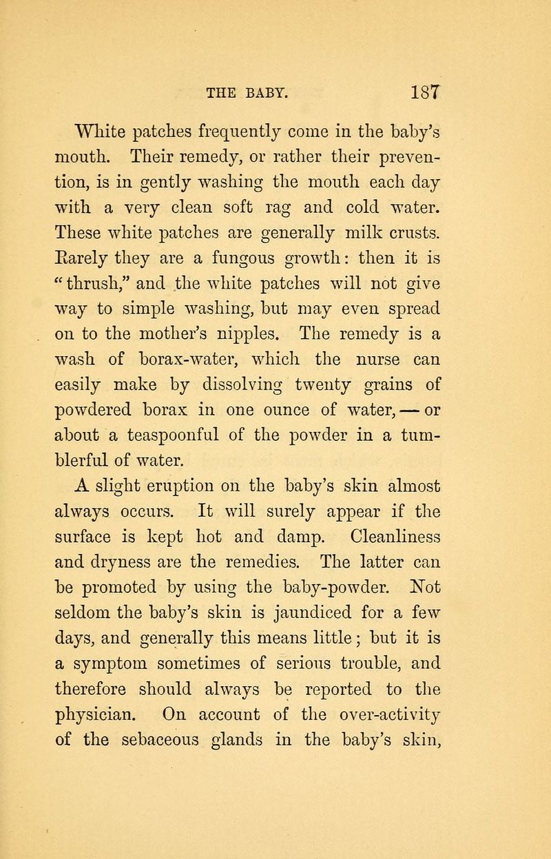 Wliite patches frequently come in the baby's mouth. Their remedy, or rather their preven- tion, is in gently washing the mouth each day with a very clean soft rag and cold water. These white patches are generally milk crusts. Earely they are a fungous growth: then it is thrush, and the white patches will not give way to simple washing, but may even spread on to the mother's nipples. The remedy is a wash of borax-water, which the nurse can easily make by dissolving twenty grains of powdered borax in one ounce of water, — or about a teaspoonful of the powder in a tum- blerful of water. A slight eruption on the baby's skin almost always occurs. It will surely appear if the surface is kept hot and damp. Cleanliness and dryness are the remedies. The latter can be promoted by using the baby-powder. 'Not seldom the baby's skin is jaundiced for a few days, and generally this means little; but it is a symptom sometimes of serious trouble, and therefore should always be reported to the physician. On account of the over-activity of the sebaceous glands in the baby's skin,